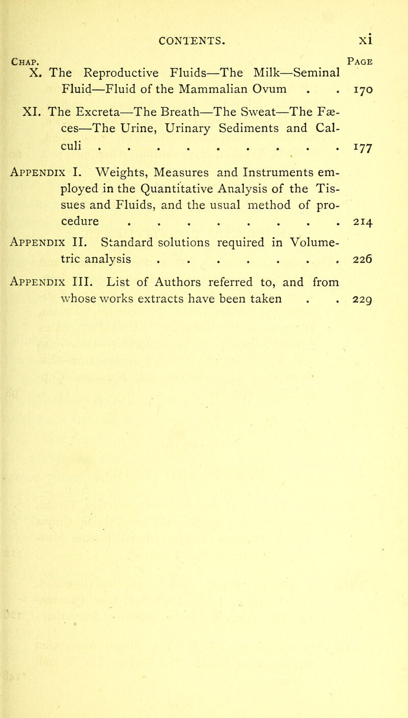 Chap. X. The Reproductive Fluids—The Milk—Seminal Fluid—Fluid of the Mammalian Ovum XI. The Excreta—The Breath—The Sweat—The Fas- ces—The Urine, Urinary Sediments and Cal- culi ......... Appendix I. Weights, Measures and Instruments em- ployed in the Quantitative Analysis of the Tis- sues and Fluids, and the usual method of pro- cedure Appendix II. Standard solutions required in Volume- tric analysis Appendix III. List of Authors referred to, and from whose works extracts have been taken Page 170 i77 214 226 22g