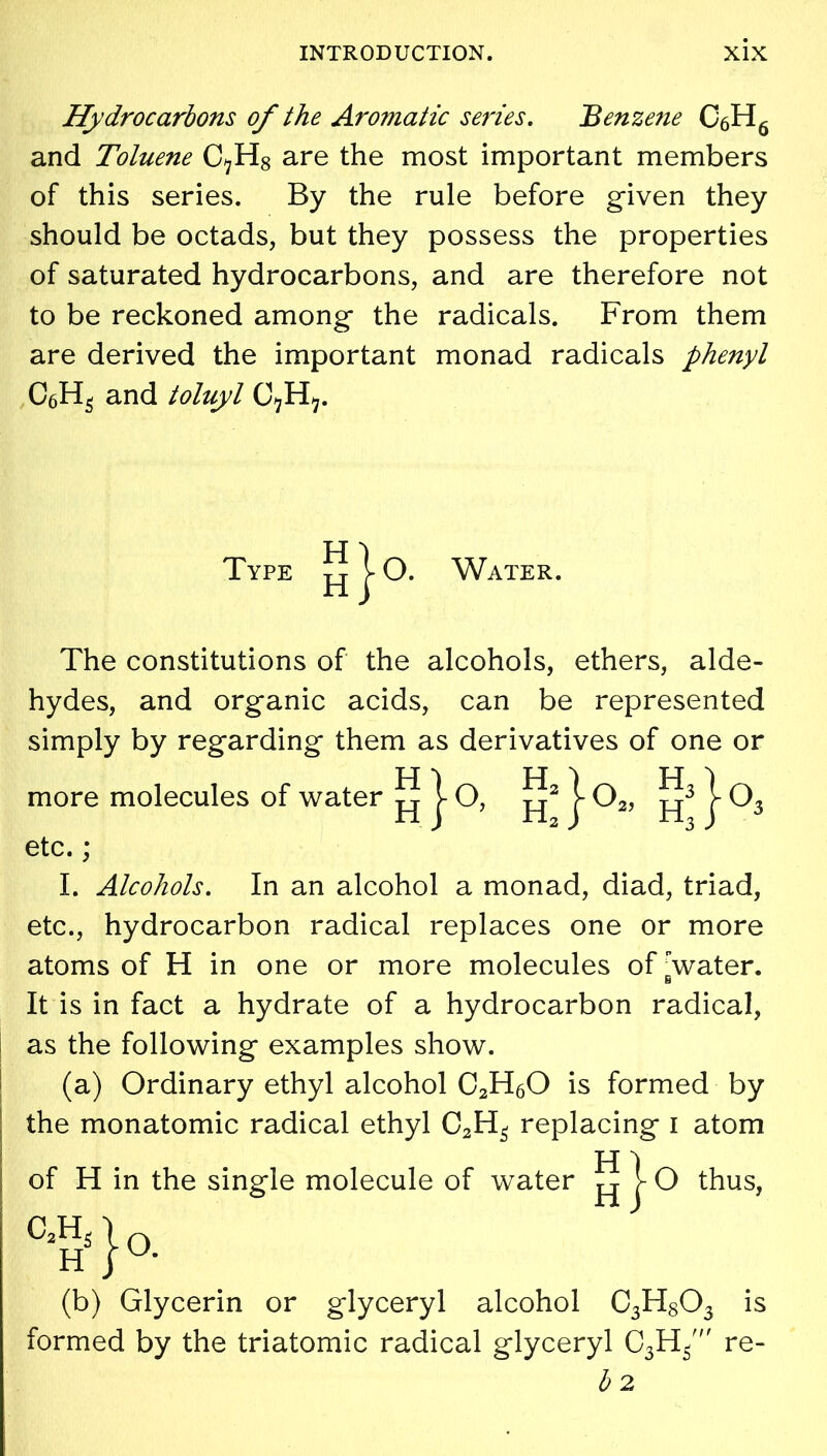 Hydrocarbons of the Aromatic series. 'Benzene C6H6 and Toluene C^H8 are the most important members of this series. By the rule before given they should be octads, but they possess the properties of saturated hydrocarbons, and are therefore not to be reckoned among the radicals. From them are derived the important monad radicals phenyl C6H5 and toluyl C7H^. TYpE | O. Water. The constitutions of the alcohols, ethers, alde- hydes, and organic acids, can be represented simply by regarding them as derivatives of one or more molecules of water ^ j- O, j- 02, 103 etc. ; I. Alcohols. In an alcohol a monad, diad, triad, etc., hydrocarbon radical replaces one or more atoms of H in one or more molecules of water. 6 It is in fact a hydrate of a hydrocarbon radical, as the following examples show. (a) Ordinary ethyl alcohol C2H60 is formed by the monatomic radical ethyl C2H3 replacing i atom H ) of H in the single molecule of water pj r O thus, (b) Glycerin or glyceryl alcohol C3H803 is formed by the triatomic radical glyceryl C3H/ re- b 2