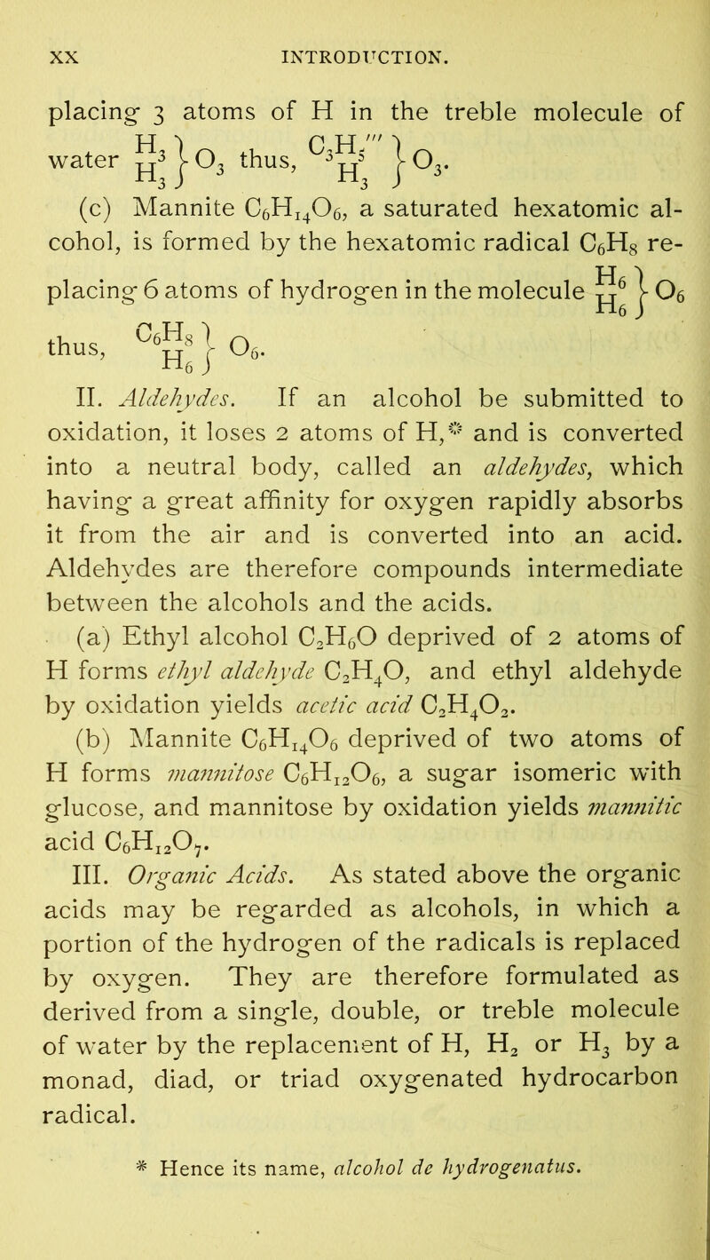 placing- 3 atoms of H in the treble molecule of (c) Mannite C6HI406, a saturated hexatomic al- cohol, is formed by the hexatomic radical C6H8 re- II. Aldehydes. If an alcohol be submitted to oxidation, it loses 2 atoms of H,® and is converted into a neutral body, called an aldehydes, which having- a great affinity for oxygen rapidly absorbs it from the air and is converted into an acid. Aldehydes are therefore compounds intermediate between the alcohols and the acids. (a) Ethyl alcohol 02H6O deprived of 2 atoms of H forms ethyl aldehyde 02H4O, and ethyl aldehyde by oxidation yields acetic acid C2H402. (b) Mannite C6HI406 deprived of two atoms of H forms mannitose C6HI2Oa, a sugar isomeric with glucose, and mannitose by oxidation yields mannitic acid C6HI2Ov. III. Organic Acids. As stated above the organic acids may be regarded as alcohols, in which a portion of the hydrogen of the radicals is replaced by oxygen. They are therefore formulated as derived from a single, double, or treble molecule of water by the replacement of H, H2 or H3 by a monad, diad, or triad oxygenated hydrocarbon radical. water * Hence its name, alcohol de hydrogenatus.