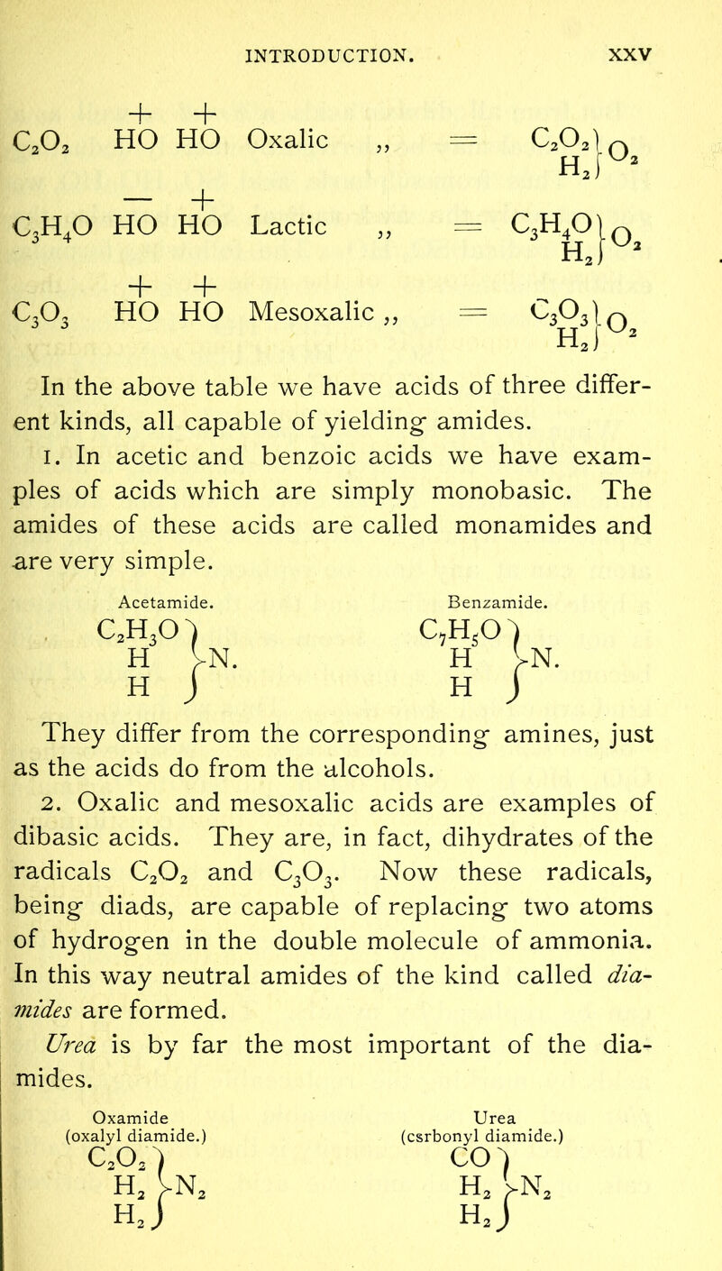 + + c2o2 HO HO Oxalic ,, — C202\ HJU* — + c3h4o HO HO Lactic ,, = C<Hk> + + C303 HO HO Mesoxalic ,, In the above table we have acids of three differ- ent kinds, all capable of yielding amides. i. In acetic and benzoic acids we have exam- ples of acids which are simply monobasic. The amides of these acids are called monamides and are very simple. Acetamide. Benzamide. c3h3o H H H H They differ from the corresponding amines, just as the acids do from the alcohols. 2. Oxalic and mesoxalic acids are examples of dibasic acids. They are, in fact, dihydrates of the radicals C202 and C303. Now these radicals, being diads, are capable of replacing two atoms of hydrogen in the double molecule of ammonia. In this way neutral amides of the kind called dia- mides are formed. Urea is by far the most important of the dia- mides. Oxamide (oxalyl diamide.) c2o2) H3 Vn2 hJ Urea (csrbonyl diamide.) CO) h2 >n2