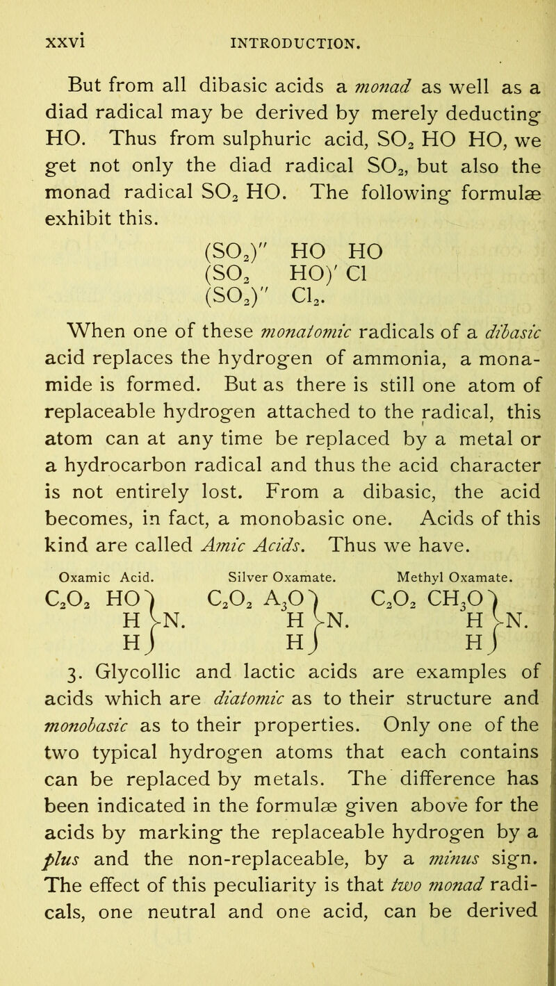 But from all dibasic acids a monad as well as a diad radical may be derived by merely deducting- HO. Thus from sulphuric acid, S02 HO HO, we get not only the diad radical S02, but also the monad radical S02 HO. The following- formulae exhibit this. (SOa) HO HO (SO. HO)' Cl (S03) Cl2. When one of these monatomic radicals of a dibasic acid replaces the hydrog-en of ammonia, a mona- mide is formed. But as there is still one atom of replaceable hydrog-en attached to the radical, this atom can at any time be replaced by a metal or a hydrocarbon radical and thus the acid character is not entirely lost. From a dibasic, the acid becomes, in fact, a monobasic one. Acids of this kind are called Amic Acids. Thus we have. Oxamic Acid. Silver Oxamate. Methyl Oxamate. c.o2 HO) c2o2 a3o) c2o2 ch3o) H VN. H VN. H >N. HJ Hj Hj 3. Glycollie and lactic acids are examples of acids which are diatomic as to their structure and monobasic as to their properties. Only one of the two typical hydrog-en atoms that each contains can be replaced by metals. The difference has been indicated in the formulae given above for the acids by marking the replaceable hydrogen by a plus and the non-replaceable, by a mimes sign. The effect of this peculiarity is that two monad radi- cals, one neutral and one acid, can be derived