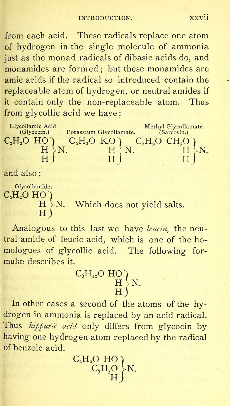 from each acid. These radicals replace one atom of hydrogen in the single molecule of ammonia just as the monad radicals of dibasic acids do, and monamides are formed; but these monamides are amic acids if the radical so introduced contain the replaceable atom of hydrogen, or neutral amides if it contain only the non-replaceable atom. Thus from glycollic acid we have; Glycollamic Acid Methyl Glycollamate (Glycocin.) Potassium Glycollamate. (Sarcosin.) c2h3o ho) c2h2o ko) c2h2o ch3o) H VN. H VN. H VN. hJ hJ hJ and also; Glycollamide. c2h3o ho^ H VN. Which does not yield salts. Analogous to this last we have leucin, the neu- tral amide of leucic acid, which is one of the ho- mologues of glycollic acid. The following for- mulae describes it. C6HioO HO) H VN. hJ In other cases a second of the atoms of the hy- drogen in ammonia is replaced by an acid radical. Thus hippuric acid only differs from glycocin by having one hydrogen atom replaced by the radical of benzoic acid. c2h2o ho QH.O H