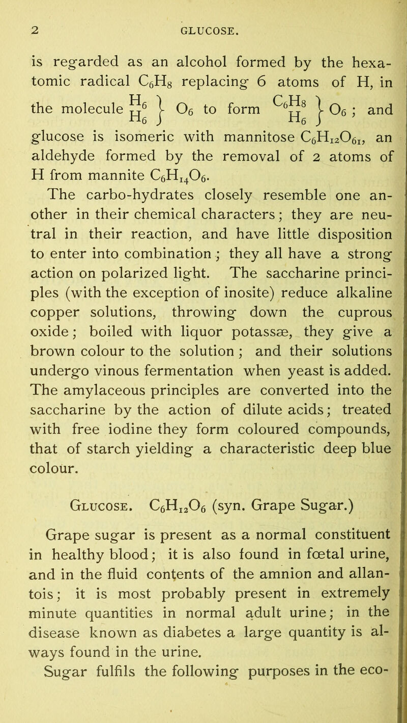 is regarded as an alcohol formed by the hexa- tomic radical C6H8 replacing 6 atoms of H, in the molecule j- 06 to form j- 06 ; and glucose is isomeric with mannitose C6Hi206i, an aldehyde formed by the removal of 2 atoms of H from mannite C6HI406. The carbo-hydrates closely resemble one an- other in their chemical characters; they are neu- tral in their reaction, and have little disposition to enter into combination ; they all have a strong action on polarized light. The saccharine princi- ples (with the exception of inosite) reduce alkaline copper solutions, throwing down the cuprous oxide; boiled with liquor potassse, they give a brown colour to the solution; and their solutions undergo vinous fermentation when yeast is added. The amylaceous principles are converted into the saccharine by the action of dilute acids; treated with free iodine they form coloured compounds, that of starch yielding a characteristic deep blue colour. Glucose. C6HI206 (syn. Grape Sugar.) Grape sugar is present as a normal constituent in healthy blood; it is also found in foetal urine, and in the fluid contents of the amnion and allan- tois ; it is most probably present in extremely minute quantities in normal adult urine; in the disease known as diabetes a large quantity is al- ways found in the urine. Sugar fulfils the following purposes in the eco-