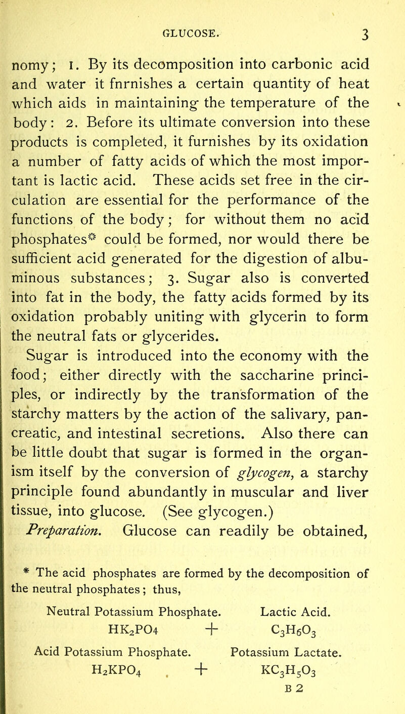 nomy; i. By its decomposition into carbonic acid and water it fnrnishes a certain quantity of heat which aids in maintaining the temperature of the body: 2. Before its ultimate conversion into these products is completed, it furnishes by its oxidation a number of fatty acids of which the most impor- tant is lactic acid. These acids set free in the cir- culation are essential for the performance of the functions of the body; for without them no acid phosphates*’ could be formed, nor would there be sufficient acid generated for the digestion of albu- minous substances; 3. Sugar also is converted into fat in the body, the fatty acids formed by its oxidation probably uniting with glycerin to form the neutral fats or glycerides. Sugar is introduced into the economy with the food; either directly with the saccharine princi- ples, or indirectly by the transformation of the starchy matters by the action of the salivary, pan- creatic, and intestinal secretions. Also there can be little doubt that sugar is formed in the organ- ism itself by the conversion of glycogen, a starchy principle found abundantly in muscular and liver I tissue, into glucose. (See glycogen.) Preparation. Glucose can readily be obtained, * The acid phosphates are formed by the decomposition of the neutral phosphates; thus, Neutral Potassium Phosphate. Lactic Acid. HK2P04 + c3h6o3 Acid Potassium Phosphate. Potassium Lactate. H2KP04 , + kc3h5o3 B 2