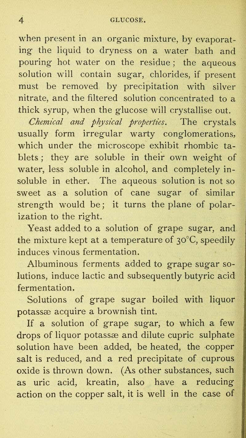 when present in an organic mixture, by evaporat- ing the liquid to dryness on a water bath and pouring hot water on the residue ; the aqueous solution will contain sugar, chlorides, if present must be removed by precipitation with silver nitrate, and the filtered solution concentrated to a thick syrup, when the glucose will crystallise out. Chemical and physical properties. The crystals usually form irregular warty conglomerations, which under the microscope exhibit rhombic ta- blets ; they are soluble in their own weight of water, less soluble in alcohol, and completely in- soluble in ether. The aqueous solution is not so sweet as a solution of cane sugar of similar strength would be; it turns the plane of polar- ization to the right. Yeast added to a solution of grape sugar, and the mixture kept at a temperature of 30°C, speedily induces vinous fermentation. Albuminous ferments added to grape sugar so- lutions, induce lactic and subsequently butyric acid fermentation. Solutions of grape sugar boiled with liquor potassae acquire a brownish tint. If a solution of grape sugar, to which a few drops of liquor potassae and dilute cupric sulphate solution have been added, be heated, the copper salt is reduced, and a red precipitate of cuprous oxide is thrown clown. (As other substances, such as uric acid, kreatin, also have a reducing action on the copper salt, it is well in the case of