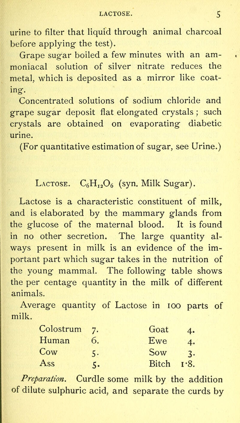 urine to filter that liquid through animal charcoal before applying the test). Grape sugar boiled a few minutes with an am- moniacal solution of silver nitrate reduces the metal, which is deposited as a mirror like coat- ing. Concentrated solutions of sodium chloride and grape sugar deposit flat elongated crystals ; such crystals are obtained on evaporating diabetic urine. (For quantitative estimation of sugar, see Urine.) Lactose. C6HI206 (syn. Milk Sugar). Lactose is a characteristic constituent of milk, and is elaborated by the mammary glands from the glucose of the maternal blood. It is found in no other secretion. The large quantity al- ways present in milk is an evidence of the im- portant part which sugar takes in the nutrition of the young mammal. The following table shows the per centage quantity in the milk of different animals. Average quantity of Lactose in ioo parts of ! milk. Preparation. Curdle some milk by the addition of dilute sulphuric acid, and separate the curds by Colostrum 7. Human 6. Cow 5. Ass 5. Goat 4. Ewe 4. Sow 3. Bitch r8.