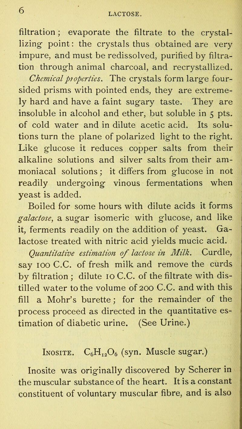 LACTOSE. filtration; evaporate the filtrate to the crystal- lizing- point: the crystals thus obtained are very impure, and must be redissolved, purified by filtra- tion through animal charcoal, and recrystallized. Chemicalp7operties. The crystals form large four- sided prisms with pointed ends, they are extreme- ly hard and have a faint sugary taste. They are insoluble in alcohol and ether, but soluble in 5 pts. of cold water and in dilute acetic acid. Its solu- tions turn the plane of polarized light to the right. Like glucose it reduces copper salts from their alkaline solutions and silver salts from their am- moniacal solutions; it differs from glucose in not readily undergoing vinous fermentations when yeast is added. Boiled for some hours with dilute acids it forms galactose, a sugar isomeric with glucose, and like it, ferments readily on the addition of yeast. Ga- lactose treated with nitric acid yields mucic acid. Quantitative estimation of lactose in Milk. Curdle, say 100 C.C. of fresh milk and remove the curds by filtration ; dilute 10 C.C. of the filtrate with dis- tilled water to the volume of 200 C.C. and with this fill a Mohr’s burette; for the remainder of the process proceed as directed in the quantitative es- timation of diabetic urine. (See Urine.) Inosite. C6HI206 (syn. Muscle sugar.) Inosite was originally discovered by Scherer in the muscular substance of the heart. It is a constant constituent of voluntary muscular fibre, and is also