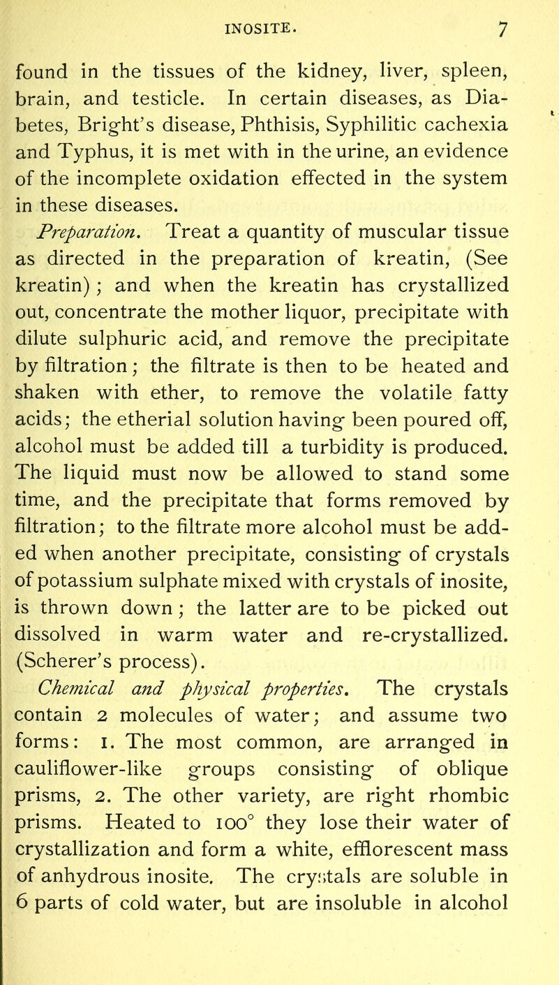 found in the tissues of the kidney, liver, spleen, brain, and testicle. In certain diseases, as Dia- betes, Bright’s disease, Phthisis, Syphilitic cachexia and Typhus, it is met with in the urine, an evidence of the incomplete oxidation effected in the system in these diseases. Preparation. Treat a quantity of muscular tissue as directed in the preparation of kreatin, (See kreatin); and when the kreatin has crystallized out, concentrate the mother liquor, precipitate with dilute sulphuric acid, and remove the precipitate by filtration; the filtrate is then to be heated and shaken with ether, to remove the volatile fatty acids; the etherial solution having been poured off, alcohol must be added till a turbidity is produced. The liquid must now be allowed to stand some time, and the precipitate that forms removed by filtration; to the filtrate more alcohol must be add- ed when another precipitate, consisting of crystals of potassium sulphate mixed with crystals of inosite, is thrown down; the latter are to be picked out dissolved in warm water and re-crystallized. (Scherer’s process). Chemical and physical properties. The crystals contain 2 molecules of water; and assume two forms: I. The most common, are arranged in cauliflower-like groups consisting of oblique prisms, 2. The other variety, are right rhombic prisms. Heated to ioo° they lose their water of crystallization and form a white, efflorescent mass of anhydrous inosite. The crystals are soluble in 6 parts of cold water, but are insoluble in alcohol