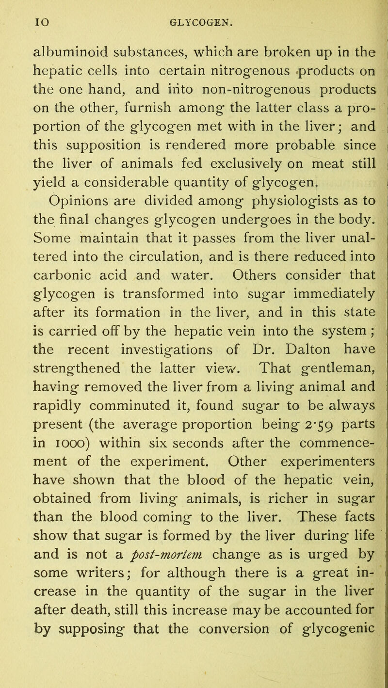 albuminoid substances, which are broken up in the hepatic cells into certain nitrogenous products on the one hand, and into non-nitrogenous products on the other, furnish among the latter class a pro- portion of the glycogen met with in the liver; and this supposition is rendered more probable since the liver of animals fed exclusively on meat still yield a considerable quantity of glycogen. Opinions are divided among physiologists as to the final changes glycogen undergoes in the body. Some maintain that it passes from the liver unal- tered into the circulation, and is there reduced into carbonic acid and water. Others consider that glycogen is transformed into sugar immediately after its formation in the liver, and in this state is carried off by the hepatic vein into the system ; the recent investigations of Dr. Dalton have strengthened the latter view. That gentleman, having removed the liver from a living animal and rapidly comminuted it, found sugar to be always present (the average proportion being 2*59 parts in 1000) within six seconds after the commence- ment of the experiment. Other experimenters have shown that the blood of the hepatic vein, obtained from living animals, is richer in sugar than the blood coming to the liver. These facts show that sugar is formed by the liver during life and is not a post-mortem change as is urged by some writers; for although there is a great in- crease in the quantity of the sugar in the liver after death, still this increase may be accounted for by supposing that the conversion of glycogenic