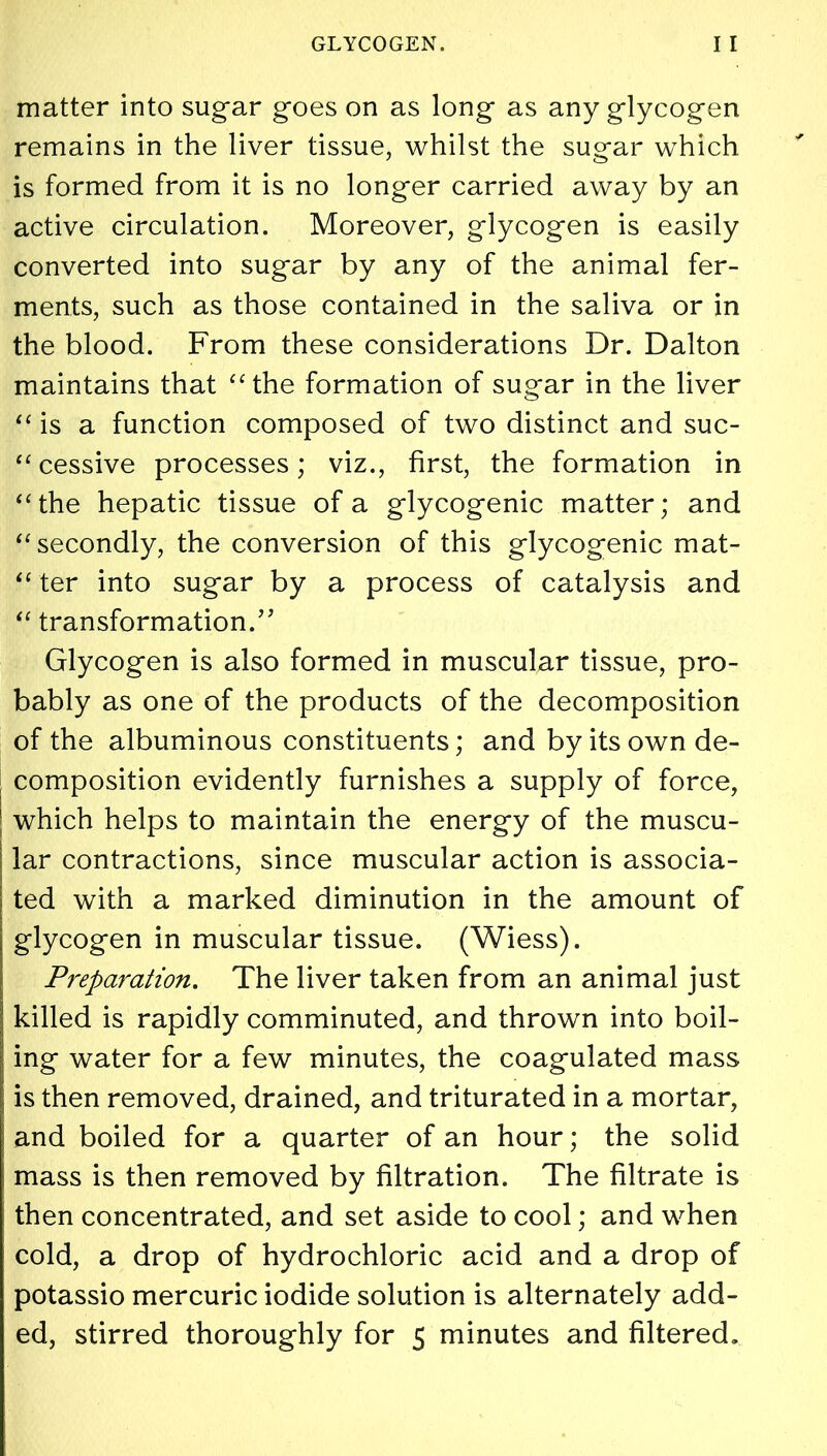 matter into sugar goes on as long as any glycogen remains in the liver tissue, whilst the sugar which is formed from it is no longer carried away by an active circulation. Moreover, glycogen is easily converted into sugar by any of the animal fer- ments, such as those contained in the saliva or in the blood. From these considerations Dr. Dalton maintains that “the formation of sugar in the liver “ is a function composed of two distinct and suc- “ cessive processes; viz., first, the formation in “the hepatic tissue of a glycogenic matter; and “secondly, the conversion of this glycogenic mat- ter into sugar by a process of catalysis and “ transformation. Glycogen is also formed in muscular tissue, pro- bably as one of the products of the decomposition of the albuminous constituents; and by its own de- composition evidently furnishes a supply of force, which helps to maintain the energy of the muscu- lar contractions, since muscular action is associa- ted with a marked diminution in the amount of glycogen in muscular tissue. (Wiess). Preparation. The liver taken from an animal just killed is rapidly comminuted, and thrown into boil- ing water for a few minutes, the coagulated mass is then removed, drained, and triturated in a mortar, and boiled for a quarter of an hour; the solid mass is then removed by filtration. The filtrate is then concentrated, and set aside to cool; and when cold, a drop of hydrochloric acid and a drop of potassio mercuric iodide solution is alternately add- ed, stirred thoroughly for 5 minutes and filtered.
