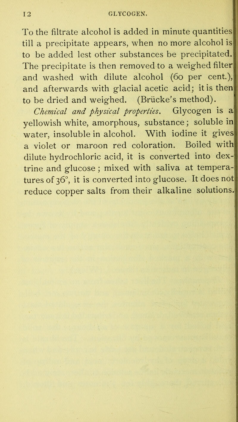To the filtrate alcohol is added in minute quantities till a precipitate appears, when no more alcohol is to be added lest other substances be precipitated. The precipitate is then removed to a weighed filter and washed with dilute alcohol (60 per cent.), and afterwards with glacial acetic acid; it is then to be dried and weighed. (Briicke’s method). Chemical and physical properties. Glycogen is a yellowish white, amorphous, substance; soluble in water, insoluble in alcohol. With iodine it gives a violet or maroon red coloration. Boiled with dilute hydrochloric acid, it is converted into dex- trine and glucose; mixed with saliva at tempera-j tures of 36°, it is converted into glucose. It does not reduce copper salts from their alkaline solutions.