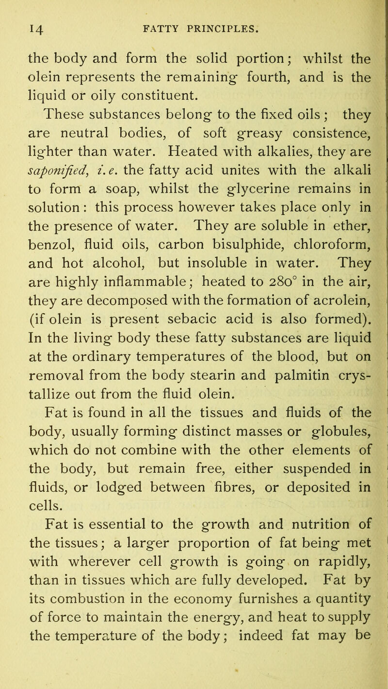 the body and form the solid portion; whilst the olein represents the remaining- fourth, and is the liquid or oily constituent. These substances belong- to the fixed oils ; they are neutral bodies, of soft greasy consistence, lig-hter than water. Heated with alkalies, they are saponified, i. e. the fatty acid unites with the alkali to form a soap, whilst the g-lycerine remains in solution : this process however takes place only in the presence of wTater. They are soluble in ether, benzol, fluid oils, carbon bisulphide, chloroform, and hot alcohol, but insoluble in water. They are highly inflammable; heated to 280° in the air, they are decomposed with the formation of acrolein, (if olein is present sebacic acid is also formed). In the living body these fatty substances are liquid at the ordinary temperatures of the blood, but on removal from the body stearin and palmitin crys- tallize out from the fluid olein. Fat is found in all the tissues and fluids of the body, usually forming distinct masses or globules, which do not combine with the other elements of the body, but remain free, either suspended in fluids, or lodged between fibres, or deposited in cells. Fat is essential to the growth and nutrition of the tissues; a larger proportion of fat being met with wherever cell growth is going on rapidly, than in tissues which are fully developed. Fat by its combustion in the economy furnishes a quantity of force to maintain the energy, and heat to supply the tempemture of the body; indeed fat may be