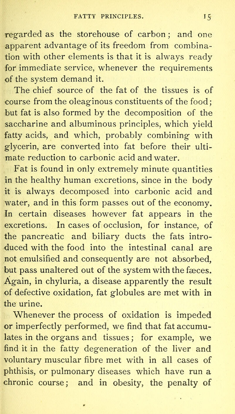 regarded as the storehouse of carbon ; and one apparent advantage of its freedom from combina- tion with other elements is that it is always ready for immediate service, whenever the requirements of the system demand it. The chief source of the fat of the tissues is of course from the oleaginous constituents of the food; but fat is also formed by the decomposition of the saccharine and albuminous principles, which yield fatty acids, and which, probably combining with glycerin, are converted into fat before their ulti- mate reduction to carbonic acid and water. Fat is found in only extremely minute quantities in the healthy human excretions, since in the body it is always decomposed into carbonic acid and water, and in this form passes out of the economy. In certain diseases however fat appears in the excretions. In cases of occlusion, for instance, of the pancreatic and biliary ducts the fats intro- duced with the food into the intestinal canal are not emulsified and consequently are not absorbed, but pass unaltered out of the system with the faeces. Again, in chyluria, a disease apparently the result of defective oxidation, fat globules are met with in the urine. Whenever the process of oxidation is impeded or imperfectly performed, we find that fat accumu- lates in the organs and tissues; for example, we find it in the fatty degeneration of the liver and voluntary muscular fibre met with in all cases of phthisis, or pulmonary diseases which have run a chronic course; and in obesity, the penalty of