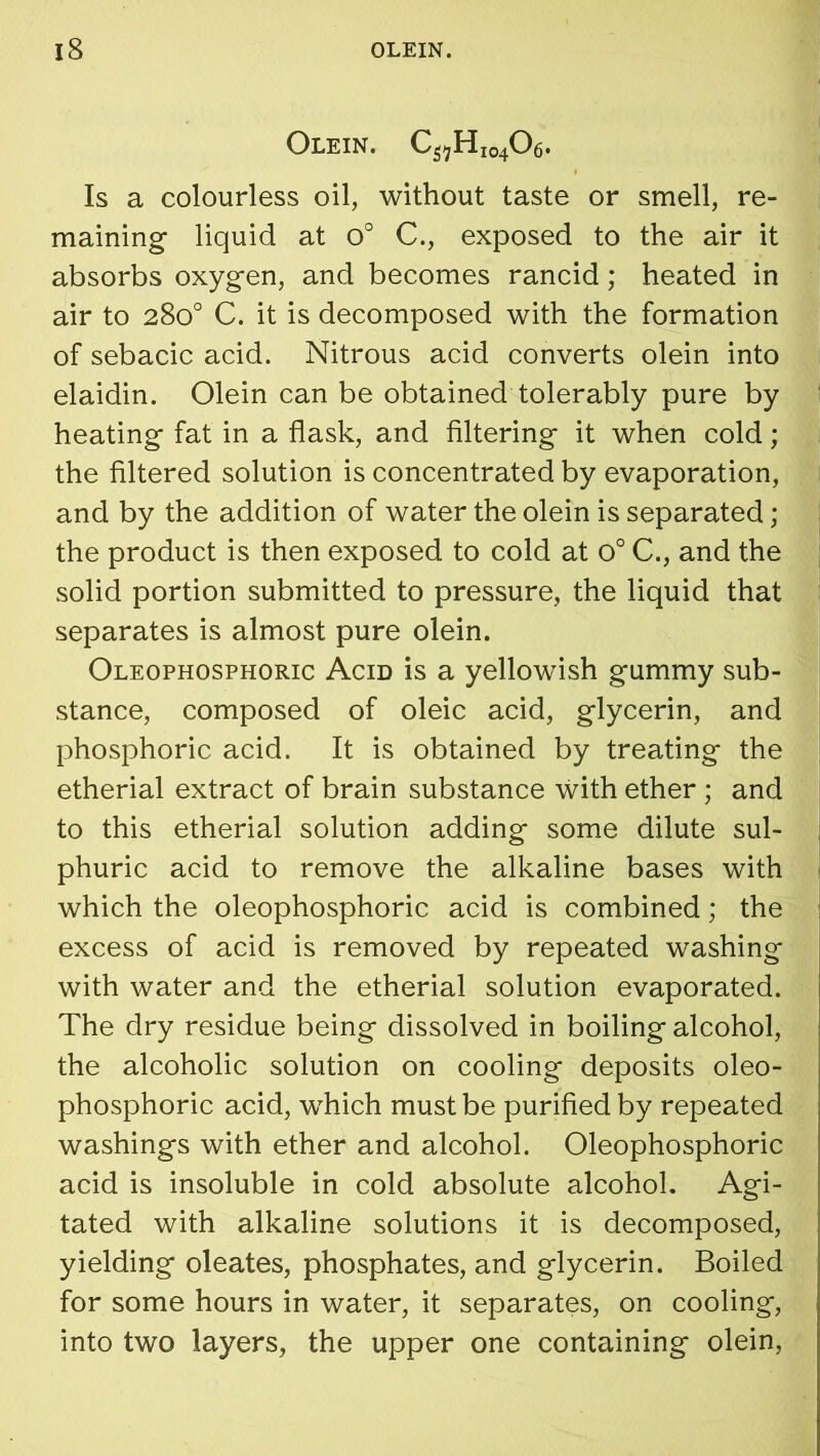 Olein. C^HI04O6. Is a colourless oil, without taste or smell, re- maining liquid at o° C., exposed to the air it absorbs oxygen, and becomes rancid; heated in air to 280° C. it is decomposed with the formation of sebacic acid. Nitrous acid converts olein into elaidin. Olein can be obtained tolerably pure by heating fat in a flask, and filtering it when cold; the filtered solution is concentrated by evaporation, and by the addition of water the olein is separated; the product is then exposed to cold at o° C., and the solid portion submitted to pressure, the liquid that separates is almost pure olein. Oleophosphoric Acid is a yellowish gummy sub- stance, composed of oleic acid, glycerin, and phosphoric acid. It is obtained by treating the etherial extract of brain substance with ether ; and to this etherial solution adding some dilute sul- phuric acid to remove the alkaline bases with which the oleophosphoric acid is combined; the excess of acid is removed by repeated washing with water and the etherial solution evaporated. The dry residue being dissolved in boiling alcohol, the alcoholic solution on cooling deposits oleo- phosphoric acid, which must be purified by repeated washings with ether and alcohol. Oleophosphoric acid is insoluble in cold absolute alcohol. Agi- tated with alkaline solutions it is decomposed, yielding oleates, phosphates, and glycerin. Boiled for some hours in water, it separates, on cooling, into two layers, the upper one containing olein,