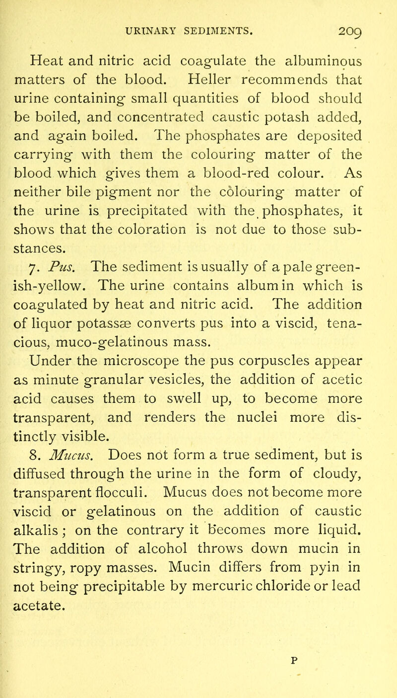 Heat and nitric acid coagulate the albuminous matters of the blood. Heller recommends that urine containing small quantities of blood should be boiled, and concentrated caustic potash added, and again boiled. The phosphates are deposited carrying with them the colouring matter of the blood which gives them a blood-red colour. As neither bile pigment nor the colouring matter of the urine is precipitated with the phosphates, it shows that the coloration is not due to those sub- stances. 7. Pus. The sediment is usually of a pale green- ish-yellow. The urine contains album in which is coagulated by heat and nitric acid. The addition of liquor potassse converts pus into a viscid, tena- cious, muco-gelatinous mass. Under the microscope the pus corpuscles appear as minute granular vesicles, the addition of acetic acid causes them to swell up, to become more transparent, and renders the nuclei more dis- tinctly visible. 8. Mucils. Does not form a true sediment, but is diffused through the urine in the form of cloudy, transparent flocculi. Mucus does not become more viscid or gelatinous on the addition of caustic alkalis ; on the contrary it becomes more liquid. The addition of alcohol throws down mucin in stringy, ropy masses. Mucin differs from pyin in not being precipitable by mercuric chloride or lead acetate. p