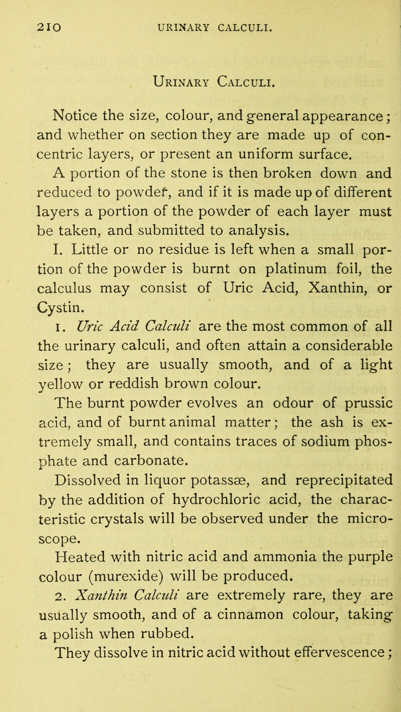 Urinary Calculi. Notice the size, colour, and general appearance; and whether on section they are made up of con- centric layers, or present an uniform surface. A portion of the stone is then broken down and reduced to powdef, and if it is made up of different layers a portion of the powder of each layer must be taken, and submitted to analysis. I. Little or no residue is left when a small por- tion of the powder is burnt on platinum foil, the calculus may consist of Uric Acid, Xanthin, or Cystin. 1. Uric Acid Calculi are the most common of all the urinary calculi, and often attain a considerable size; they are usually smooth, and of a light yellow or reddish brown colour. The burnt powder evolves an odour of prussic acid, and of burnt animal matter; the ash is ex- tremely small, and contains traces of sodium phos- phate and carbonate. Dissolved in liquor potassae, and reprecipitated by the addition of hydrochloric acid, the charac- teristic crystals will be observed under the micro- scope. Heated with nitric acid and ammonia the purple colour (murexide) will be produced. 2. Xanthin Calculi are extremely rare, they are usually smooth, and of a cinnamon colour, taking a polish when rubbed. They dissolve in nitric acid without effervescence;