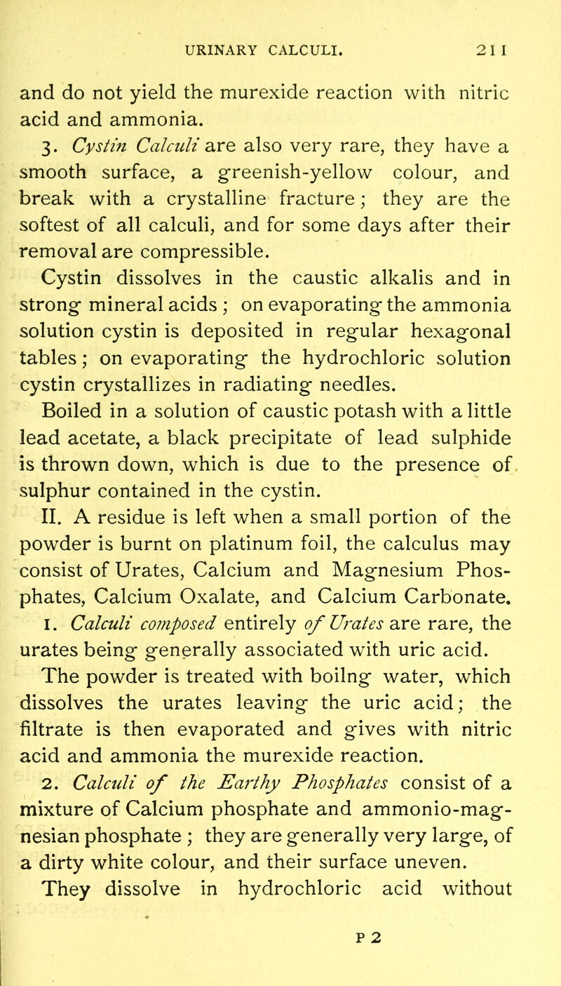 and do not yield the murexide reaction with nitric acid and ammonia. 3. Cystin Calculi are also very rare, they have a smooth surface, a greenish-yellow colour, and break with a crystalline fracture; they are the softest of all calculi, and for some days after their removal are compressible. Cystin dissolves in the caustic alkalis and in strong mineral acids ; on evaporating the ammonia solution cystin is deposited in regular hexagonal tables; on evaporating the hydrochloric solution cystin crystallizes in radiating needles. Boiled in a solution of caustic potash with a little lead acetate, a black precipitate of lead sulphide is thrown down, which is due to the presence of sulphur contained in the cystin. II. A residue is left when a small portion of the powder is burnt on platinum foil, the calculus may consist of Urates, Calcium and Magnesium Phos- phates, Calcium Oxalate, and Calcium Carbonate. 1. Calculi composed entirely of Urates are rare, the urates being generally associated with uric acid. The powder is treated with boilng water, which dissolves the urates leaving the uric acid; the filtrate is then evaporated and gives with nitric acid and ammonia the murexide reaction. 2. Calculi of the Earthy Phosphates consist of a mixture of Calcium phosphate and ammonio-mag- nesian phosphate ; they are generally very large, of a dirty white colour, and their surface uneven. They dissolve in hydrochloric acid without
