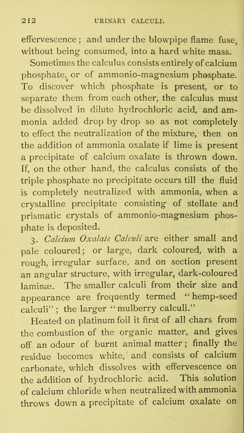 effervescence; and under the blowpipe flame fuse, without being consumed, into a hard white mass. Sometimes the calculus consists entirely of calcium phosphate, or of ammonio-magnesium phosphate. To discover which phosphate is present, or to separate them from each other, the calculus must be dissolved in dilute hydrochloric acid, and am- monia added drop by drop so as not completely to effect the neutralization of the mixture, then on the addition of ammonia oxalate if lime is present a precipitate of calcium oxalate is thrown down. If, on the other hand, the calculus consists of the triple phosphate no precipitate occurs till the fluid is completely neutralized with ammonia, when a crystalline precipitate consisting of stellate and prismatic crystals of ammonio-magnesium phos- phate is deposited. 3. Calcium Oxalate Calculi are either small and pale coloured; or large, dark coloured, with a rough, irregular surface, and on section present an angular structure, with irregular, dark-coloured laminae. The smaller calculi from their size and appearance are frequently termed “hemp-seed calculi” ; the larger “ mulberry calculi.” Heated on platinum foil it first of all chars from the combustion of the organic matter, and gives off an odour of burnt animal matter; finally the residue becomes white, and consists of calcium carbonate, which dissolves with effervescence on the addition of hydrochloric acid. This solution of calcium chloride when neutralized with ammonia throws down a precipitate of calcium oxalate on