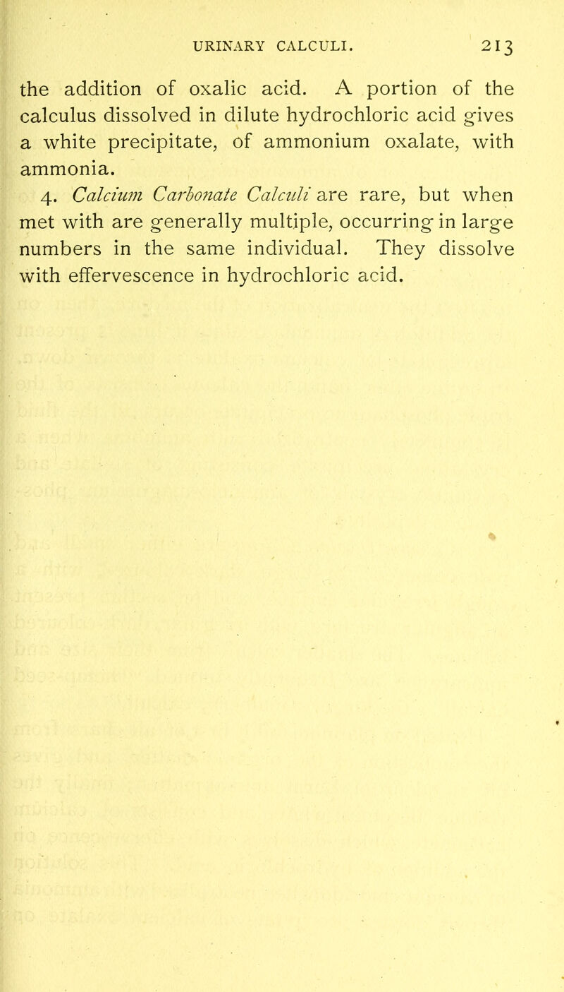 the addition of oxalic acid. A portion of the calculus dissolved in dilute hydrochloric acid gives a white precipitate, of ammonium oxalate, with ammonia. 4. Calcium Carbonate Calculi are rare, but when met with are generally multiple, occurring in large numbers in the same individual. They dissolve with effervescence in hydrochloric acid.