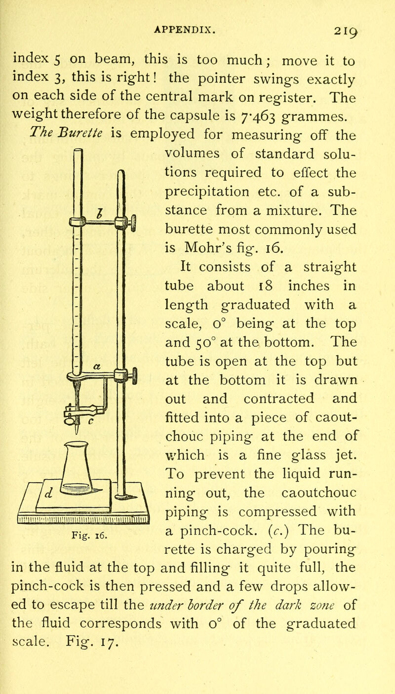 index 5 on beam, this is too much; move it to index 3, this is right! the pointer swings exactly on each side of the central mark on register. The weight therefore of the capsule is 7*463 grammes. The Burette is employed for measuring off the volumes of standard solu- tions required to effect the precipitation etc. of a sub- stance from a mixture. The burette most commonly used is Mohr’s fig. 16. It consists of a straight tube about 18 inches in length graduated with a scale, o° being at the top and 50° at the bottom. The tube is open at the top but at the bottom it is drawn out and contracted and fitted into a piece of caout- chouc piping at the end of which is a fine glass jet. To prevent the liquid run- ning out, the caoutchouc piping is compressed with a pinch-cock, (c.) The bu- rette is charged by pouring in the fluid at the top and filling it quite full, the pinch-cock is then pressed and a few drops allow- ed to escape till the under border of the dark zone of the fluid corresponds with o° of the graduated scale. Fig. 17.