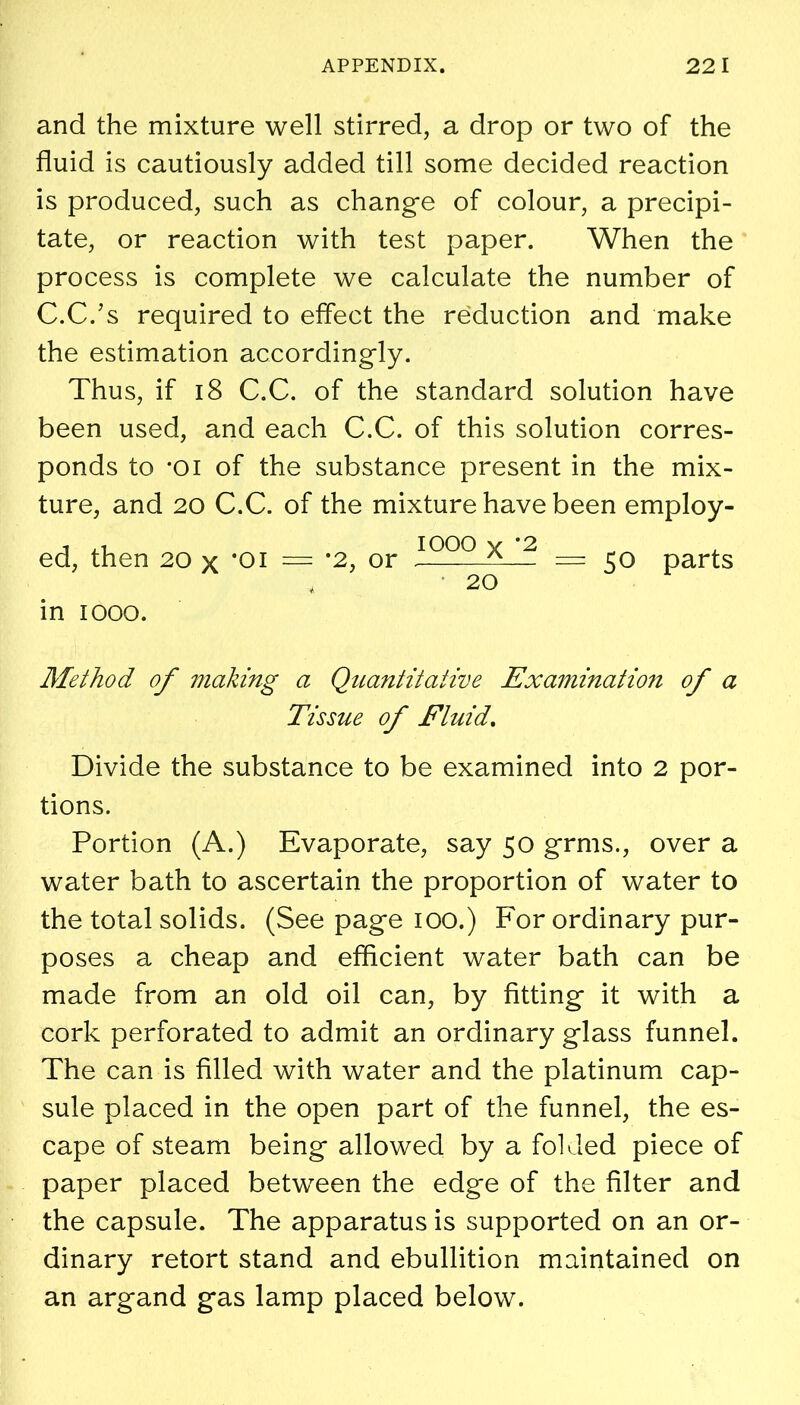 and the mixture well stirred, a drop or two of the fluid is cautiously added till some decided reaction is produced, such as change of colour, a precipi- tate, or reaction with test paper. When the process is complete we calculate the number of C.C.’s required to effect the reduction and make the estimation accordingly. Thus, if 18 C.C. of the standard solution have been used, and each C.C. of this solution corres- ponds to -oi of the substance present in the mix- ture, and 20 C.C. of the mixture have been employ- i ^ iooo y *2 ed, then 20 x *oi = *2, or 50 parts in 1000. Method of making a Quantitative Examination of a Tissue of Fluid. Divide the substance to be examined into 2 por- tions. Portion (A.) Evaporate, say 50 grms., over a water bath to ascertain the proportion of water to the total solids. (See page 100.) For ordinary pur- poses a cheap and efficient water bath can be made from an old oil can, by fitting it with a cork perforated to admit an ordinary glass funnel. The can is filled with water and the platinum cap- sule placed in the open part of the funnel, the es- cape of steam being allowed by a folded piece of paper placed between the edge of the filter and the capsule. The apparatus is supported on an or- dinary retort stand and ebullition maintained on an argand gas lamp placed below.