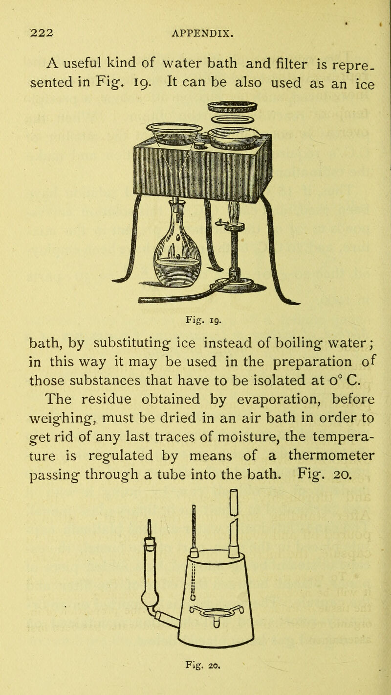 A useful kind of water bath and filter is repre- sented in Fig-. 19. It can be also used as an ice Fig. 19. bath, by substituting- ice instead of boiling- water; in this way it may be used in the preparation of those substances that have to be isolated at o° C. The residue obtained by evaporation, before weighing, must be dried in an air bath in order to get rid of any last traces of moisture, the tempera- ture is regulated by means of a thermometer passing through a tube into the bath. Fig. 20. Fig. 20.
