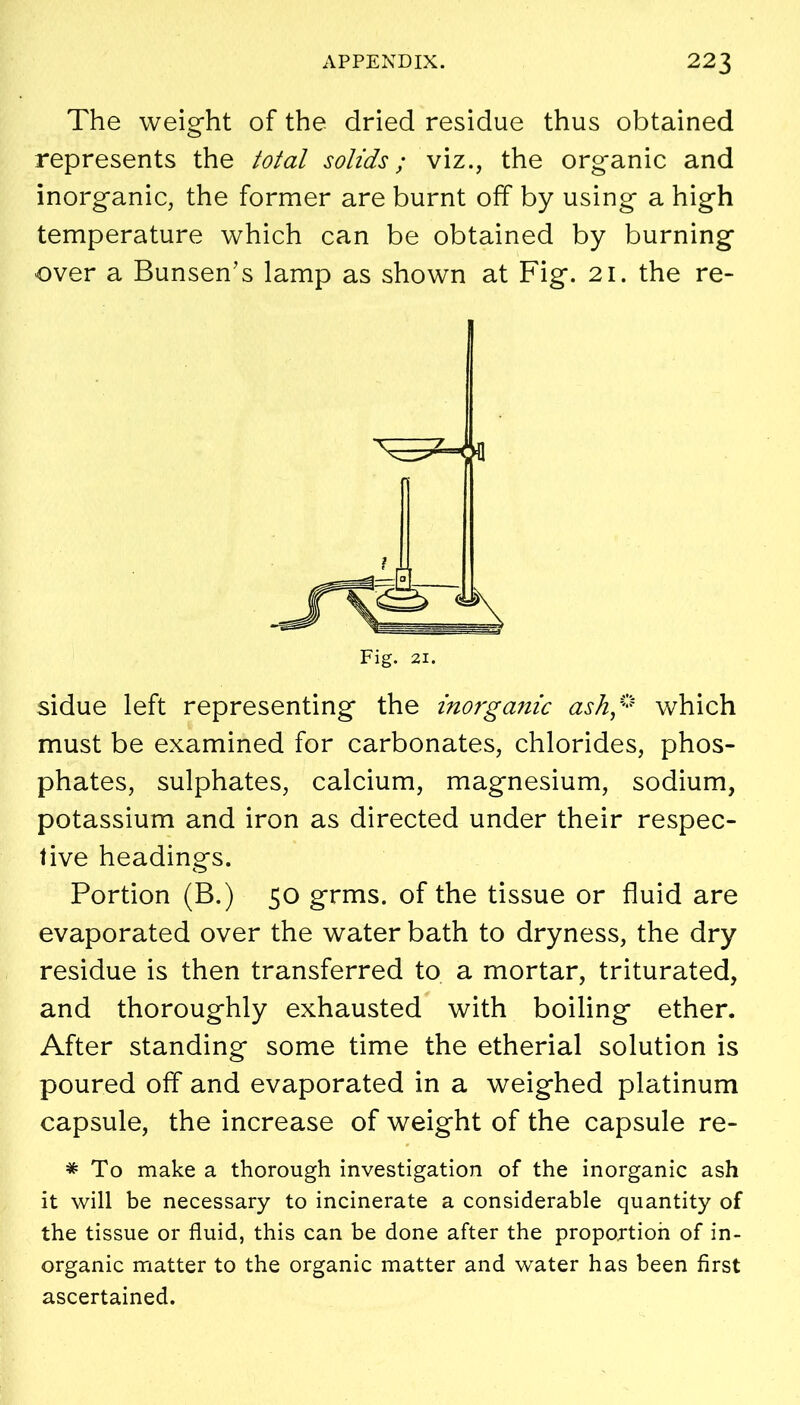 The weight of the dried residue thus obtained represents the total solids; viz., the organic and inorganic, the former are burnt off by using a high temperature which can be obtained by burning over a Bunsen’s lamp as shown at Fig. 21. the re- sidue left representing the inorganic ash* which must be examined for carbonates, chlorides, phos- phates, sulphates, calcium, magnesium, sodium, potassium and iron as directed under their respec- tive headings. Portion (B.) 50 grms. of the tissue or fluid are evaporated over the water bath to dryness, the dry residue is then transferred to a mortar, triturated, and thoroughly exhausted with boiling ether. After standing some time the etherial solution is poured off and evaporated in a weighed platinum capsule, the increase of weight of the capsule re- * To make a thorough investigation of the inorganic ash it will be necessary to incinerate a considerable quantity of the tissue or fluid, this can be done after the proportion of in- organic matter to the organic matter and water has been first ascertained.