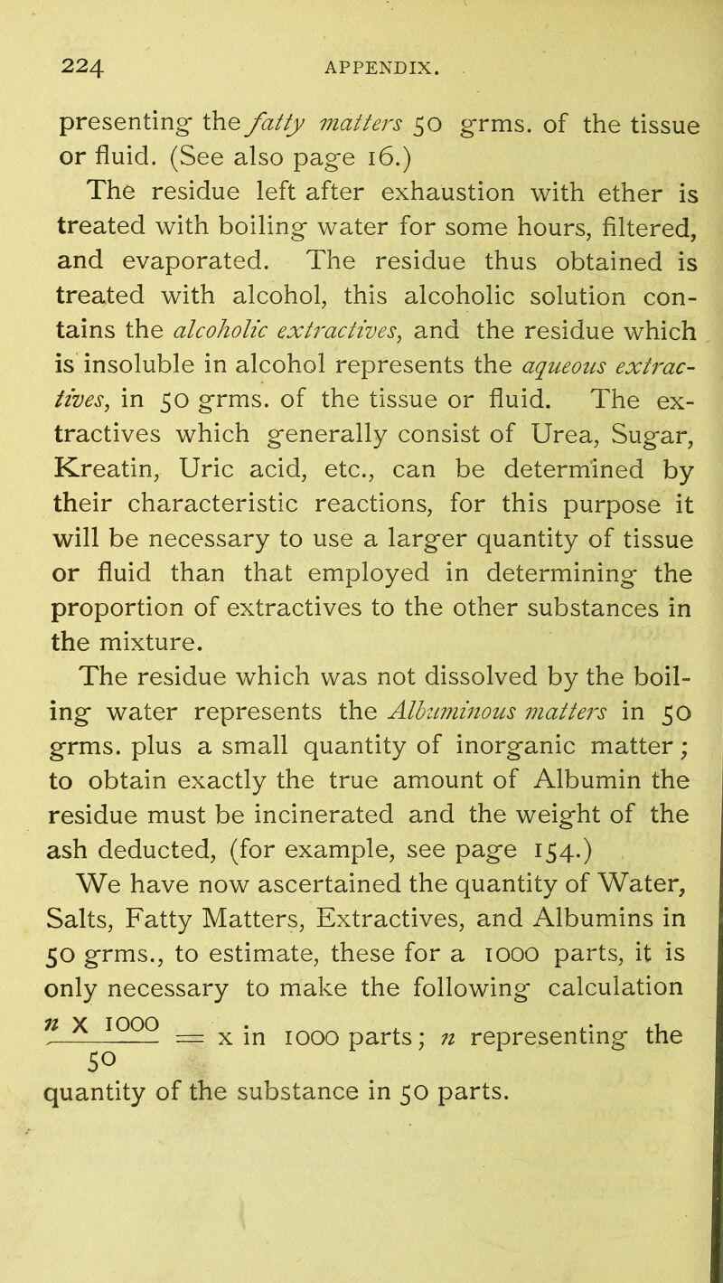 presenting* the fatty matters 50 grins, of the tissue or fluid. (See also page 16.) The residue left after exhaustion with ether is treated with boiling water for some hours, filtered, and evaporated. The residue thus obtained is treated with alcohol, this alcoholic solution con- tains the alcoholic extractives, and the residue which is insoluble in alcohol represents the aqueous extrac- tives, in 50 grms. of the tissue or fluid. The ex- tractives which generally consist of Urea, Sugar, Kreatin, Uric acid, etc., can be determined by their characteristic reactions, for this purpose it will be necessary to use a larger quantity of tissue or fluid than that employed in determining the proportion of extractives to the other substances in the mixture. The residue which was not dissolved by the boil- ing water represents the Albuminous matters in 50 grms. plus a small quantity of inorganic matter; to obtain exactly the true amount of Albumin the residue must be incinerated and the weight of the ash deducted, (for example, see page 154.) We have now ascertained the quantity of Water, Salts, Fatty Matters, Extractives, and Albumins in 50 grms., to estimate, these for a 1000 parts, it is only necessary to make the following calculation n X J?PQ = x in 1000 parts; n representing the 50 quantity of the substance in 50 parts.