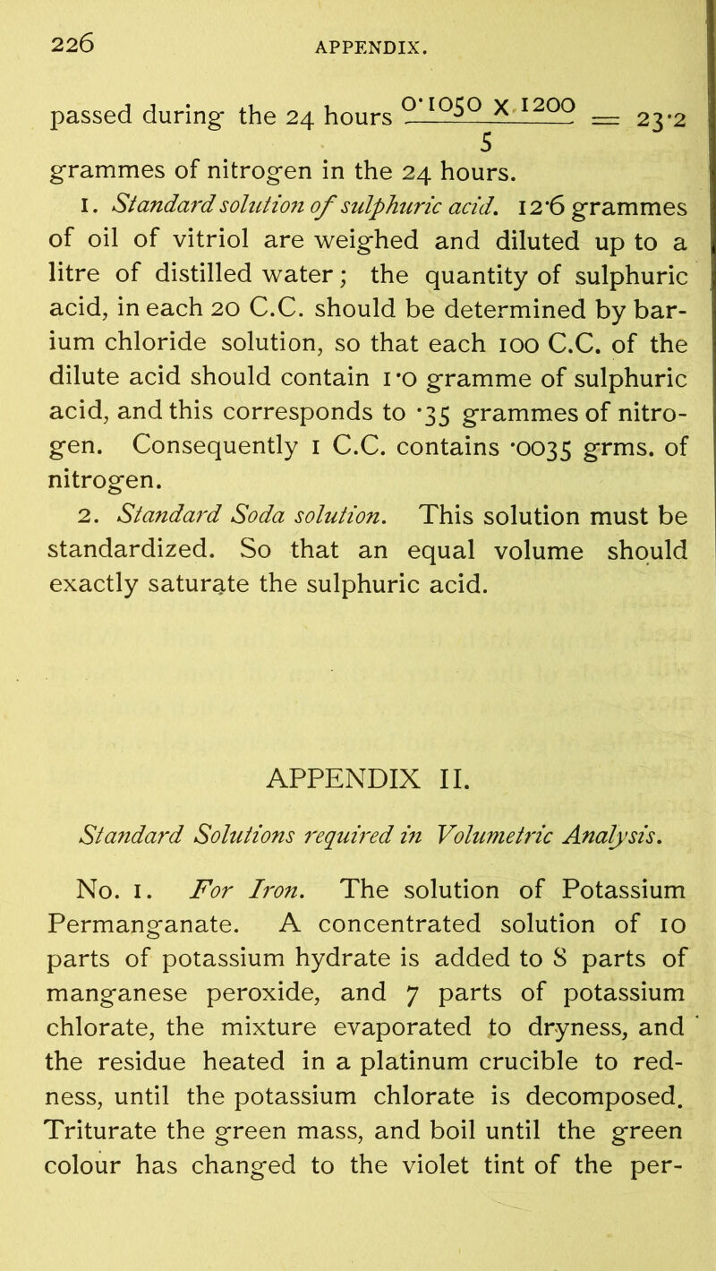 passed during the 24 hours ° IQ^Q x 1200 = 23*2 5 grammes of nitrogen in the 24 hours. 1. St andard solution of sulphuric acid. 12 ‘6 grammes of oil of vitriol are weighed and diluted up to a litre of distilled water; the quantity of sulphuric acid, in each 20 C.C. should be determined by bar- ium chloride solution, so that each 100 C.C. of the dilute acid should contain 1 *o gramme of sulphuric acid, and this corresponds to *35 grammes of nitro- gen. Consequently 1 C.C. contains *0035 grms. of nitrogen. 2. Standaj'd Soda solution. This solution must be standardized. So that an equal volume should exactly saturate the sulphuric acid. APPENDIX II. Sta?idard Solutions 7'equired in Volumetric Analysis. No. 1. For Iron. The solution of Potassium Permanganate. A concentrated solution of 10 parts of potassium hydrate is added to S parts of manganese peroxide, and 7 parts of potassium chlorate, the mixture evaporated to dryness, and the residue heated in a platinum crucible to red- ness, until the potassium chlorate is decomposed. Triturate the green mass, and boil until the green colour has changed to the violet tint of the per-