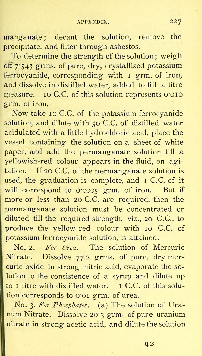 manganate; decant the solution, remove the precipitate, and filter through asbestos. To determine the strength of the solution; weigh off 7*543 grms. of pure, dry, crystallized potassium ferrocyanide, corresponding with 1 grm. of iron, and dissolve in distilled water, added to fill a litre measure. 10 C.C. of this solution represents croio grm. of iron. Now take 10 C.C. of the potassium ferrocyanide solution, and dilute with 50 C.C. of distilled water acidulated with a little hydrochloric acid, place the vessel containing the solution on a sheet of white paper, and add the permanganate solution till a yellowish-red colour appears in the fluid, on agi- tation. If 20 C.C. of the permanganate solution is used, the graduation is complete, and 1 C.C. of it will correspond to 0*0005 grm. of iron. But if more or less than 20 C.C. are required, then the j permanganate solution must be concentrated or j diluted till the required strength, viz., 20 C.C., to produce the yellow-red colour with 10 C.C. of potassium ferrocyanide solution, is attained. No. 2. For Urea. The solution of Mercuric Nitrate. Dissolve 77.2 grms. of pure, dry mer- curic oxide in strong nitric acid, evaporate the so- lution to the consistence of a syrup and dilute up to 1 litre with distilled water. 1 C.C. of this solu- tion corresponds to croi grm. of urea. No. 3. F01 Phosphates, (a) The solution of Ura- num Nitrate. Dissolve 20*3 grm. of pure uranium nitrate in strong acetic acid, and dilute the solution Q 2