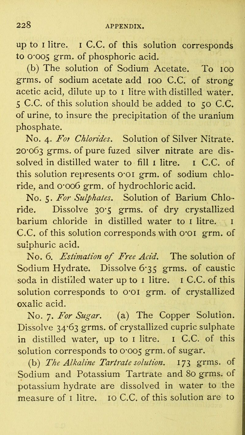 up to I litre, i C.C. of this solution corresponds to 0-005 grm. of phosphoric acid. (b) The solution of Sodium Acetate. To ioo grms. of sodium acetate add ioo C.C. of strong acetic acid, dilute up to i litre with distilled water. 5 C.C. of this solution should be added to 50 C.C. of urine, to insure the precipitation of the uranium phosphate. No. 4. For Chlorides. Solution of Silver Nitrate. 20*063 grms. of pure fuzed silver nitrate are dis- solved in distilled water to fill 1 litre. 1 C.C. of this solution represents 0*01 grm. of sodium chlo- ride, and 0*006 grm. of hydrochloric acid. No. 5. For Sulphates. Solution of Barium Chlo- ride. Dissolve 30*5 grms. of dry crystallized barium chloride in distilled water to 1 litre. 1 C.C. of this solution corresponds with o*oi grm. of sulphuric acid. No. 6. Estimation of Free Acid. The solution of Sodium Hydrate. Dissolve 6*35 grms. of caustic soda in distilled water up to 1 litre. 1 C.C. of this solution corresponds to 0*01 grm. of crystallized oxalic acid. No. 7. For Sugar. (a) The Copper Solution. Dissolve 34*63 grms. of crystallized cupric sulphate in distilled water, up to 1 litre. 1 C.C. of this solution corresponds to 0-005 grm. of sugar. (b) The Alkaline Tartrate solution. 173 grms. of Sodium and Potassium Tartrate and 80 grms. of potassium hydrate are dissolved in water to the measure of 1 litre. 10 C.C. of this solution are to