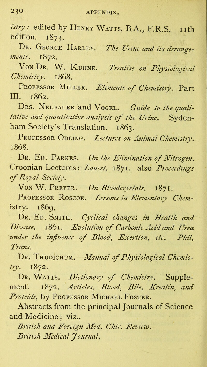 istry: edited by Henry Watts, B.A., F.R.S. nth edition. 1873. Dr. George Harley. The Urine and its derange- ments. 1872. \ on Dr. W. Kuhne. Treatise on Physiological Chemistry. 1868. Professor Miller. Elements of Chemistry. Part III. 1862. Drs. Neubauer and Vogel. Guide to the quali- tative and quantitative analysis of the Urine. Syden- ham Society’s Translation. 1863. Professor Odling. Lectures on Animal Chemistry. 1868. Dr. Ed. Parkes. On the Elimination of Nitrogen. Croonian Lectures: Lancet, 1871. also Proceedings of Royal Society. Von W. Preyer. On Bloodcrystals. 1871. Professor Roscoe. Lessons in Elementary Chem- istry. 1869, Dr. Ed. Smith. Cyclical changes in Health and Disease. 1861. Evolution of Carbonic Acid and Urea under the influence of Blood, Exertion, etc. Phil. Trans. Dr. Thudichum. Manual of Physiological Chemis- try. 1872. Dr. Watts. Dictionary of Chemistry. Supple- ment. 1872. Articles, Blood, Bile, Kreatin, and Proteids, by Professor Michael Foster. Abstracts from the principal Journals of Science and Medicine; viz., British and Foreign Med. Chir. Review. British Medical Journal.