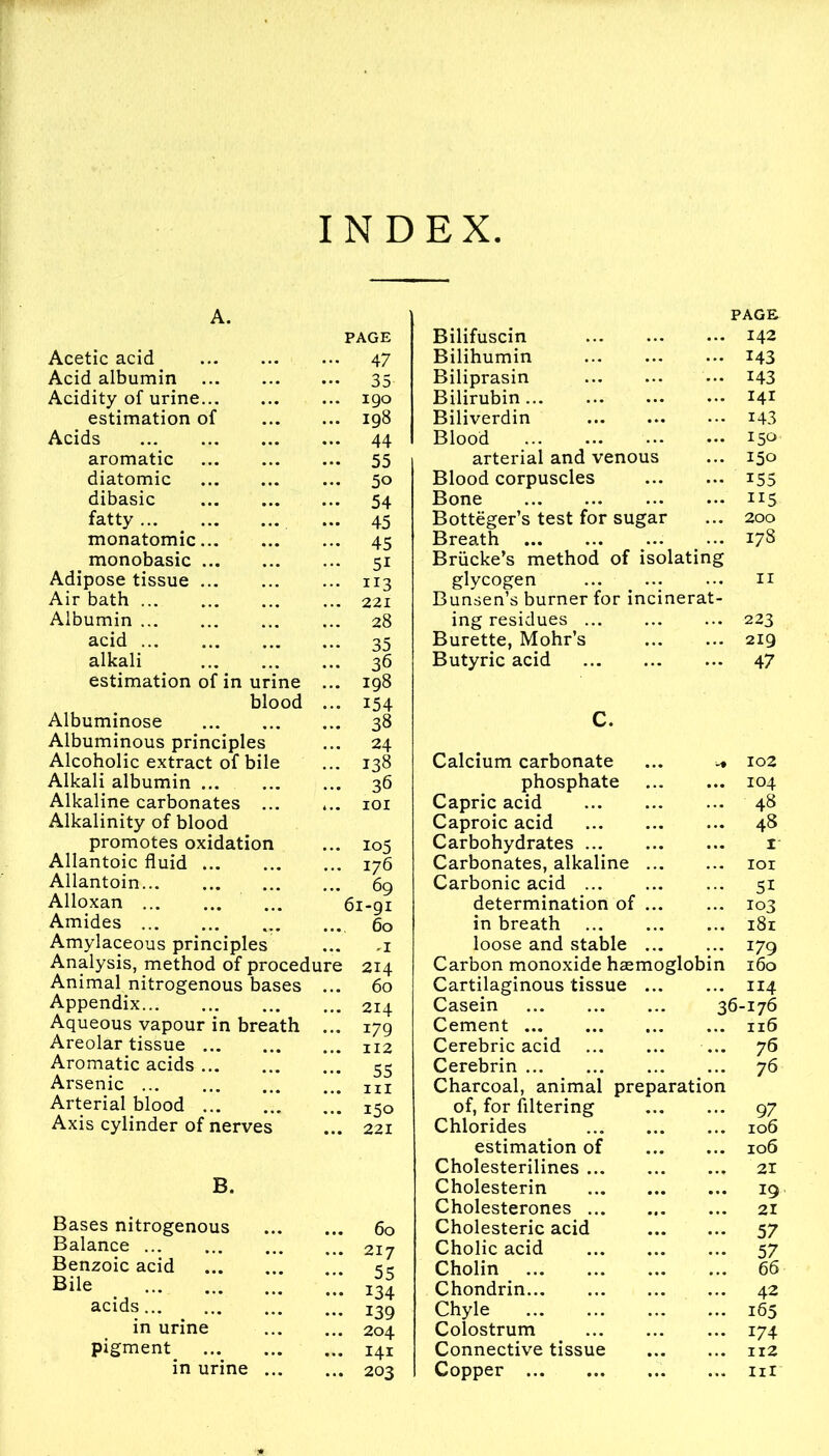 INDEX Acetic acid Acid albumin Acidity of urine... estimation of Acids aromatic diatomic dibasic fatty monatomic... monobasic ... Adipose tissue ... Air bath Albumin acid alkali estimation of in urine blood Albuminose Albuminous principles Alcoholic extract of bile Alkali albumin Alkaline carbonates ... Alkalinity of blood promotes oxidation Allantoic fluid Allantoin Alloxan ... Amides Amylaceous principles Analysis, method of procedure Animal nitrogenous bases ... Appendix Aqueous vapour in breath ... Areolar tissue Aromatic acids Arsenic ... Arterial blood Axis cylinder of nerves B. Bases nitrogenous Balance Benzoic acid Bile acids in urine pigment^ ... in urine PAGE 47 35 190 198 44 55 50 54 45 45 51 113 221 28 35 36 198 154 38 24 138 36 101 105 176 69 61-91 60 .1 214 60 214 179 112 55 hi 150 221 60 217 55 134 139 204 141 203 PAGE Bilifuscin 142 Bilihumin 143 Biliprasin 143 Bilirubin 141 Biliverdin 143 Blood 15° arterial and venous ... 150 Blood corpuscles 155 Bone 115 Botteger’s test for sugar ... 200 Breath ... > ... 178 Briicke’s method of isolating glycogen n Bunsen’s burner for incinerat- ing residues 223 Burette, Mohr’s 219 Butyric acid 47 C. Calcium carbonate ... ^ phosphate Capric acid Caproic acid Carbohydrates Carbonates, alkaline Carbonic acid determination of in breath loose and stable Carbon monoxide haemoglobin Cartilaginous tissue ... Casein Cement Cerebric acid Cerebrin Charcoal, animal preparation of, for filtering Chlorides estimation of Cholesterilines Cholesterin Cholesterones Cholesteric acid Cholic acid Cholin Chondrin Chyle Colostrum Connective tissue Copper 102 104 48 48 ±- iox 51 103 181 179 160 114 36-176 .. 116 76 76 97 106 106 57 57 66 42 165 174 Il2 III