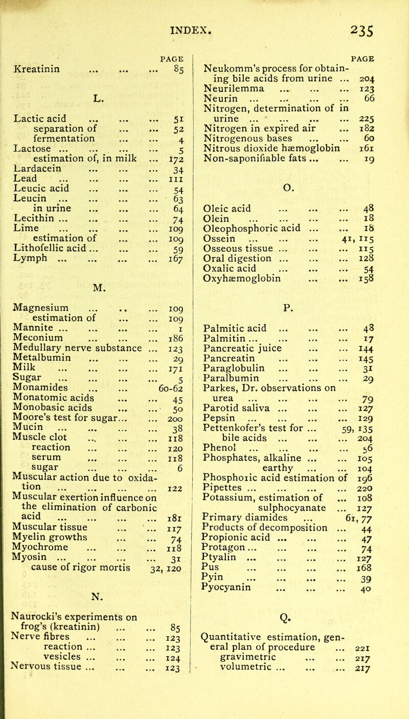 PAGE PAGE Kreatinin 85 Neukomm’s process for obtain- ing bile acids from urine ... 204 Neurilemma 123 L. Neurin 66 Nitrogen, determination of in Lactic acid 51 urine ... 225 separation of 52 Nitrogen in expired air 182 fermentation 4 Nitrogenous bases 60 Lactose 5 Nitrous dioxide haemoglobin 161 estimation of, in milk 172 Non-saponifiable fats *9 Lardacein 34 Lead hi Leucic acid 54 0. Leucin 63 in urine 64 Oleic acid 48 Lecithin 74 Olein 18 Lime iog Oleophosphoric acid 18 estimation of iog Ossein 41 » 115 Lithofellic acid 59 Osseous tissue 1*5 Lymph 167 Oral digestion 128 Oxalic acid 54 Oxyhasmoglobin 158 M. Magnesium iog P. estimation of iog Mannite 1 Palmitic acid 48 Meconium 186 Palmitin... 17 Medullary nerve substance 123 Pancreatic juice 144 Metalbumin 29 Pancreatin i45 Milk 171 Paraglobulin 3i Sugar 5 Paralbumin 29 Monamides 60-62 Parkes, Dr. observations on Monatomic acids 45 urea 79 Monobasic acids 5o Parotid saliva 127 Moore’s test for sugar... 200 Pepsin 129 Mucin 38 Pettenkofer’s test for ... 5g 135 Muscle clot 118 bile acids 204 reaction 120 Phenol 56 serum 118 Phosphates, alkaline 105 sugar 6 earthy 104 Muscular action due to oxida- Phosphoric acid estimation of 196 tion 122 Pipettes 220 Muscular exertion influence on 1 Potassium, estimation of 108 the elimination of carbonic sulphocyanate ... 127 acid 181 Primary diamides ... 61,77 Muscular tissue 117 Products of decomposition ... 44 Myelin growths 74 Propionic acid 47 Myochrome 118 Protagon 74 Myosin 3i Ptyalin 127 cause of rigor mortis 32, 120 Pus 168 Pyin 39 N. Pyocyanin 40 Naurocki’s experiments on Q. frog’s (kreatinin) 85 Nerve fibres 123 Quantitative estimation, gen- reaction 123 eral plan of procedure 221 vesicles 124 gravimetric 217 Nervous tissue ... 123 volumetric 217