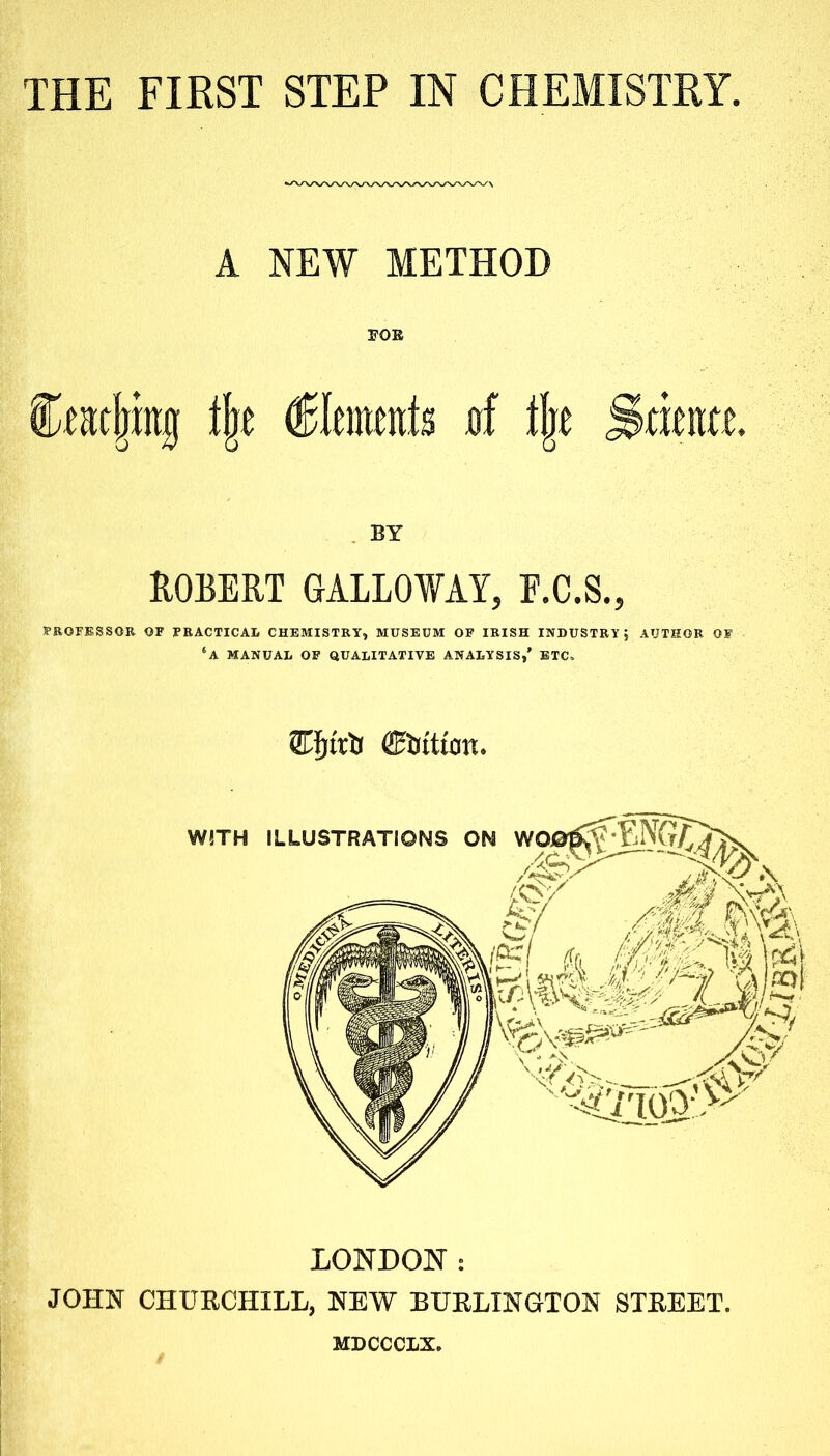 THE FIRST STEP IN CHEMISTRY. A NEW METHOD FOE fmjmtg % Elements uf % Srieitte. BY ROBERT GALLOWAY, F.C.S., PROFESSOR OF PRACTICAL CHEMISTRY, MUSEUM OF IRISH INDUSTRY; AUTHOR OF ‘a MANUAL OF QUALITATIVE ANALYSIS,’ ETC. SPjtrfo ffifotttan. LONDON: JOHN CHURCHILL, NEW BURLINGTON STREET. MDCCCLX.