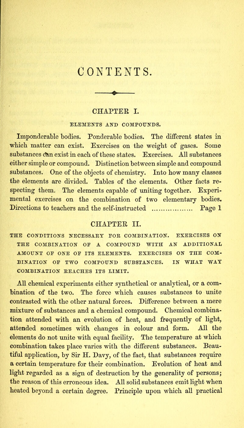 CONTENTS. & CHAPTER I. ELEMENTS AND COMPOUNDS. Imponderable bodies. Ponderable bodies. The different states in which matter can exist. Exercises on the weight of gases. Some substances &in exist in each of these states. Exercises. All substances either simple or compound. Distinction between simple and compound substances. One of the objects of chemistry. Into how many classes the elements are divided. Tables of the elements. Other facts re- specting them. The elements capable of uniting together. Experi- mental exercises on the combination of two elementary bodies. Directions to teachers and the self-instructed Page 1 CHAPTER II. THE CONDITIONS NECESSAET POE COMBINATION. EXEECISES ON THE COMBINATION OP A COMPOUND WITH AN ADDITIONAL AMOUNT OP ONE OP ITS ELEMENTS. EXEECISES ON THE COM- BINATION OP TWO COMPOUND SUBSTANCES. IN WHAT WAY COMBINATION BEACHES ITS LIMIT. All chemical experiments either synthetical or analytical, or a com- bination of the two. The force which causes substances to unite contrasted with the other natural forces. Difference between a mere mixture of substances and a chemical compound. Chemical combina- tion attended with an evolution of heat, and frequently of light, attended sometimes with changes in colour and form. All the elements do not unite with equal facility. The temperature at which combination takes place varies with the different substances. Beau- tiful application, by Sir H. Davy, of the fact, that substances require a certain temperature for their combination. Evolution of heat and light regarded as a sign of destruction by the generality of persons ; the reason of this erroneous idea. All solid substances emit light when heated beyond a certain degree. Principle upon which all practical