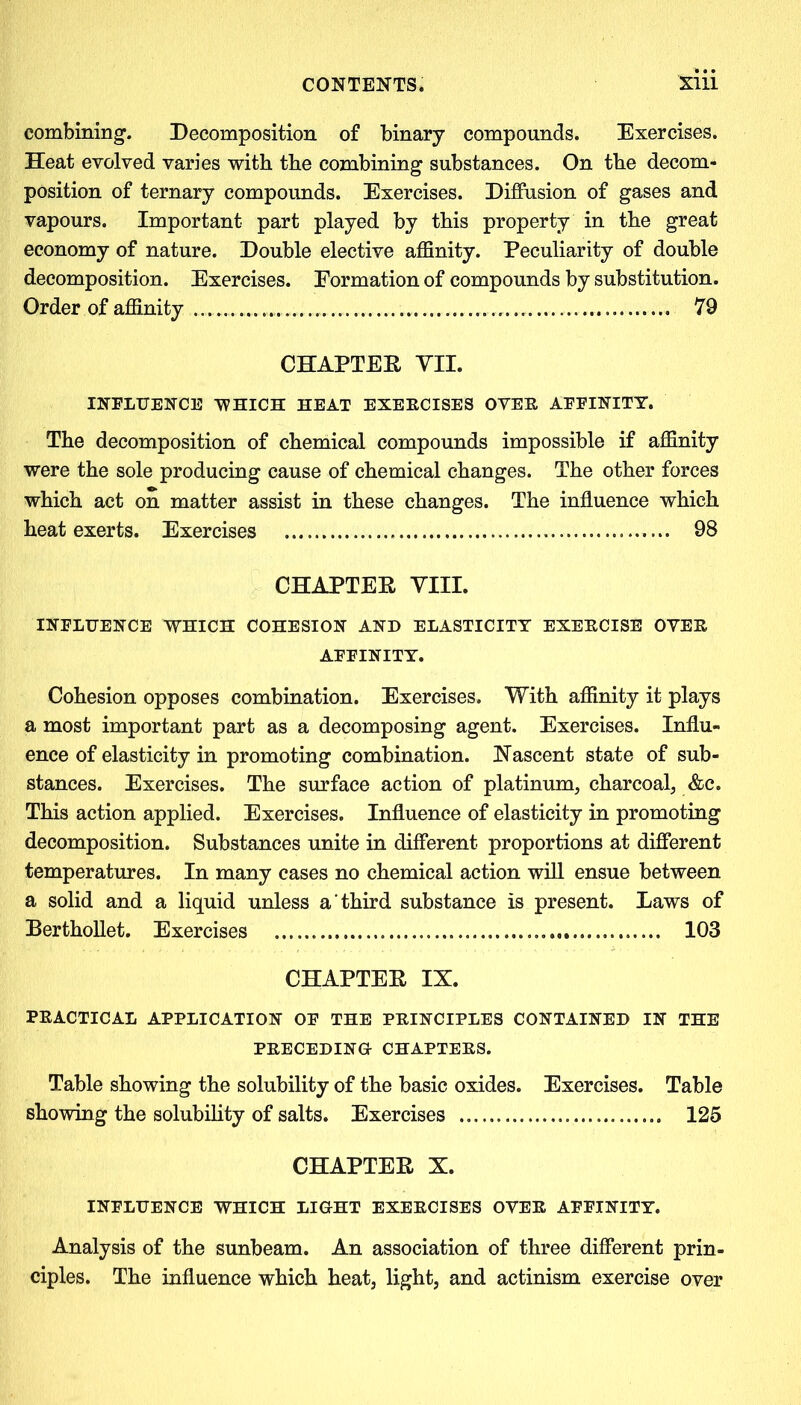 combining. Decomposition of binary compounds. Exercises. Heat evolved varies with the combining substances. On the decom- position of ternary compounds. Exercises. Diffusion of gases and vapours. Important part played by this property in the great economy of nature. Double elective affinity. Peculiarity of double decomposition. Exercises. Formation of compounds by substitution. Order of affinity 79 CHAPTER VII. INFLUENCE WHICH HEAT EXERCISES OVER AFFINITY. The decomposition of chemical compounds impossible if affinity were the sole producing cause of chemical changes. The other forces which act on matter assist in these changes. The influence which heat exerts. Exercises 98 CHAPTER VIII. INFLUENCE WHICH COHESION AND ELASTICITY EXERCISE OVER AFFINITY. Cohesion opposes combination. Exercises. With affinity it plays a most important part as a decomposing agent. Exercises. Influ- ence of elasticity in promoting combination. Nascent state of sub- stances. Exercises. The surface action of platinum, charcoal, &c. This action applied. Exercises. Influence of elasticity in promoting decomposition. Substances unite in different proportions at different temperatures. In many cases no chemical action will ensue between a solid and a liquid unless a third substance is present. Laws of Berthollet. Exercises 103 CHAPTER IX. PRACTICAL APPLICATION OF THE PRINCIPLES CONTAINED IN THE PRECEDING- CHAPTERS. Table showing the solubility of the basic oxides. Exercises. Table showing the solubility of salts. Exercises 125 CHAPTER X. INFLUENCE WHICH LIGHT EXERCISES OVER AFFINITY. Analysis of the sunbeam. An association of three different prin- ciples. The influence which heat, light, and actinism exercise over