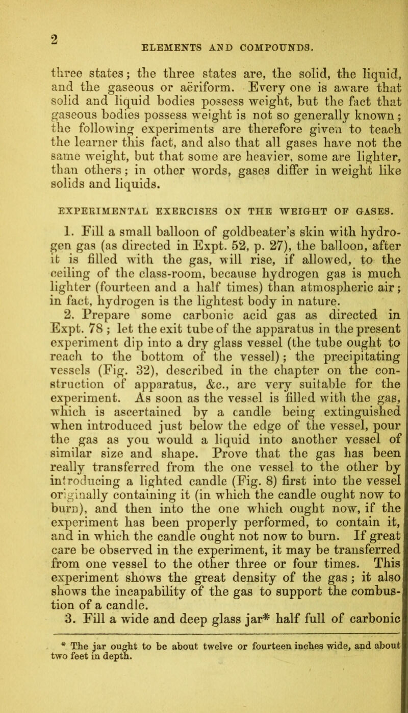ELEMENTS AJ5 D COMPOUNDS. three states; the three states are, the solid, the liquid, and the gaseous or aeriform. Every one is aware that solid and liquid bodies possess weight, but the fact that gaseous bodies possess weight is not so generally known; the following experiments are therefore given to teach the learner this fact, and also that all gases have not the same weight, but that some are heavier, some are lighter, than others; in other words, gases differ in weight like solids and liquids. EXPERIMENTAL EXERCISES ON THE WEIGHT OF GASES. 1. Fill a small balloon of goldbeater’s skin with hydro- gen gas (as directed in Expt. 52, p. 27), the balloon, after it is filled with the gas, will rise, if allowed, to the ceiling of the class-room, because hydrogen gas is much lighter (fourteen and a half times) than atmospheric air; in fact, hydrogen is the lightest body in nature. 2. Prepare some carbonic acid gas as directed in Expt. 78 ; let the exit tube of the apparatus in the present experiment dip into a dry glass vessel (the tube ought to reach to the bottom of the vessel); the precipitating vessels (Fig. 32), described in the chapter on the con- struction of apparatus, &c., are very suitable for the experiment. As soon as the vessel is filled with the gas, which is ascertained by a candle being extinguished when introduced just below the edge of the vessel, pour the gas as you would a liquid into another vessel of similar size and shape. Prove that the gas has been really transferred from the one vessel to the other by introducing a lighted candle (Fig. 8) first into the vessel originally containing it (in which the candle ought now to burn), and then into the one which ought now, if the experiment has been properly performed, to contain it, and in which the candle ought not now to burn. If great care be observed in the experiment, it may be transferred from one vessel to the other three or four times. This experiment shows the great density of the gas ; it also shows the incapability of the gas to support the combus- tion of a candle. 3. Fill a wide and deep glass jar* half full of carbonic * The jar ought to be about twelve or fourteen inches wide, and about two feet in depth.