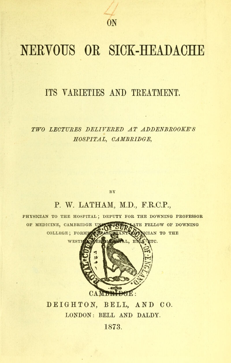 ON NERVOUS OR SIOK-HEAUACHE ITS YARIETIES AND TREATMENT. TWO LECTURES DELIVERED AT ADDENRROOKE’S HOSPITAL, CAMBRIDGE, DEIGHTON, BELL, AND CO. LONDON: BELL AND DALDY. 1873.