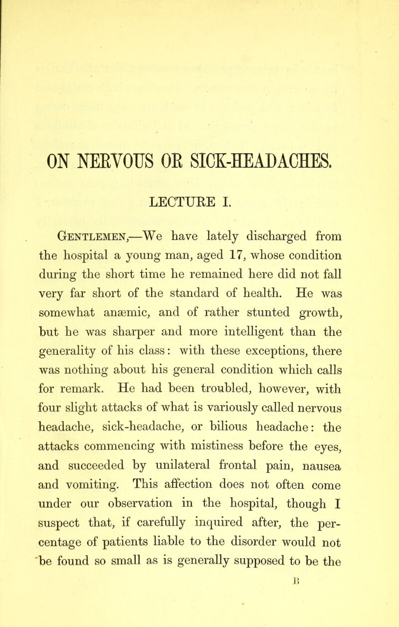 ON NEEVOUS OE SICK-HEADACHES. LECTURE I. Gentlemen,—We have lately discharged from the hospital a young man, aged 17, whose condition during the short time he remained here did not fall very far short of the standard of health. He was somewhat anaemic, and of rather stunted growth, but he was sharper and more intelligent than the generality of his class: with these exceptions, there was nothing about his general condition which calls for remark. He had been troubled, however, with four slight attacks of what is variously called nervous headache, sick-headache, or bilious headache: the attacks commencing with mistiness before the eyes, and succeeded by unilateral frontal pain, nausea and vomiting. This affection does not often come under our observation in the hospital, though I suspect that, if carefully inquired after, the per- centage of patients liable to the disorder would not 'be found so small as is generally supposed to be the B