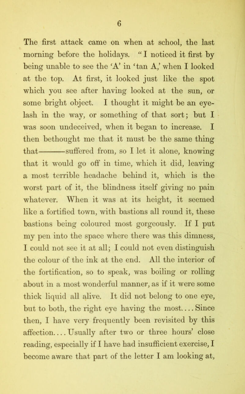 The first attack came on when at school, the last morning before the holidays. I noticed it first by being unable to see the 'A' in ^tan A,’ when I looked at the top. At first, it looked just like the spot which you see after having looked at the sun, or some bright object. I thought it might be an eye- lash in the way, or something of that sort; but I was soon undeceived, when it began to increase. I then bethought me that it must be the same thing that suffered from, so I let it alone, knowing that it would go off in time, which it did, leaving a most terrible headache behind it, which is the worst part of it, the blindness itself giving no pain whatever. When it was at its height, it seemed like a fortified town, with bastions all round it, these bastions being coloured most gorgeously. If I put my pen into the space where there was this dimness, I could not see it at all; I could not even distinguish the colour of the ink at the end. All the interior of the fortification, so to speak, was boiling or rolling about in a most wonderful manner, as if it were some thick liquid all alive. It did not belong to one eye, but to both, the right eye having the most— Since then, I have very frequently been revisited by this affection Usually after two or three hours’ close reading, especially if I have had insufficient exercise, I become aware that part of the letter I am looking at.