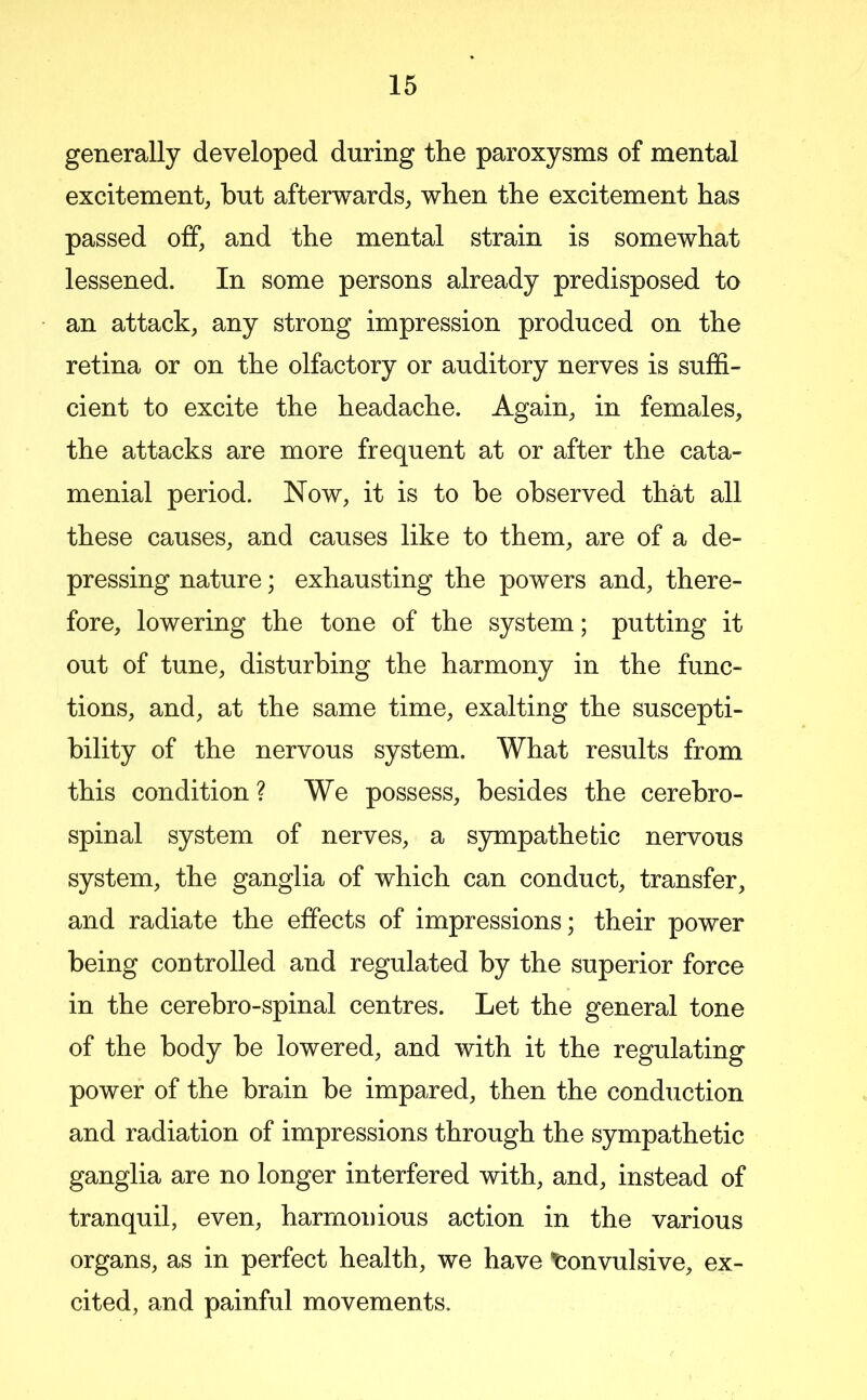 generally developed during the paroxysms of mental excitement, but afterwards, when the excitement has passed off, and the mental strain is somewhat lessened. In some persons already predisposed to an attack, any strong impression produced on the retina or on the olfactory or auditory nerves is suffi- cient to excite the headache. Again, in females, the attacks are more frequent at or after the cata- menial period. Now, it is to be observed that all these causes, and causes like to them, are of a de- pressing nature; exhausting the powers and, there- fore, lowering the tone of the system; putting it out of tune, disturbing the harmony in the func- tions, and, at the same time, exalting the suscepti- bility of the nervous system. What results from this condition? We possess, besides the cerebro- spinal system of nerves, a S5rmpathetic nervous system, the ganglia of which can conduct, transfer, and radiate the effects of impressions; their power being controlled and regulated by the superior force in the cerebro-spinal centres. Let the general tone of the body be lowered, and with it the regulating power of the brain be impared, then the conduction and radiation of impressions through the sympathetic ganglia are no longer interfered with, and, instead of tranquil, even, harmonious action in the various organs, as in perfect health, we have tjonvulsive, ex- cited, and painful movements.