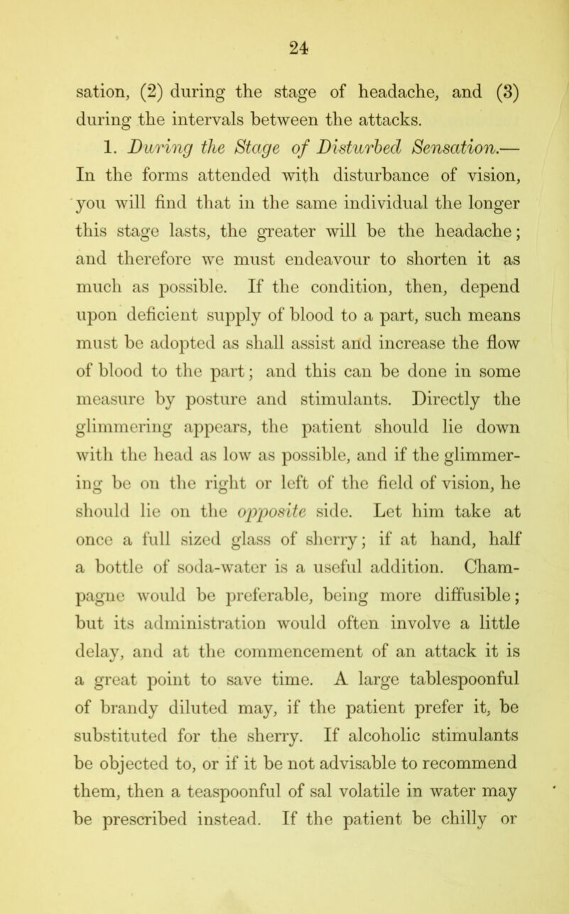 sation, (2) during the stage of headache, and (3) during the intervals between the attacks. 1. During the Stage of Disturbed Sensation.— In the forms attended with disturbance of vision, you will find that in the same individual the longer this stage lasts, the greater will be the headache; and therefore we must endeavour to shorten it as much as possible. If the condition, then, depend upon deficient supply of blood to a part, such means must be adopted as shall assist and increase the flow of blood to the part; and this can be done in some measure by posture and stimulants. Directly the glimmering appears, the patient should lie down witli the head as low as possible, and if the glimmer- ing be on the riglit or left of the field of vision, he should lie on the opjposite side. Let him take at once a full sized glass of sherry; if at hand, half a bottle of soda-water is a useful addition. Cham- pagne would be preferable, being more diffusible; but its administration would often involve a little delay, and at the commencement of an attack it is a great point to save time. A large tablespoonful of brandy diluted may, if the patient prefer it, be substituted for the sherry. If alcoholic stimulants be objected to, or if it be not advisable to recommend them, then a teaspoonful of sal volatile in water may be prescribed instead. If the patient be chilly or