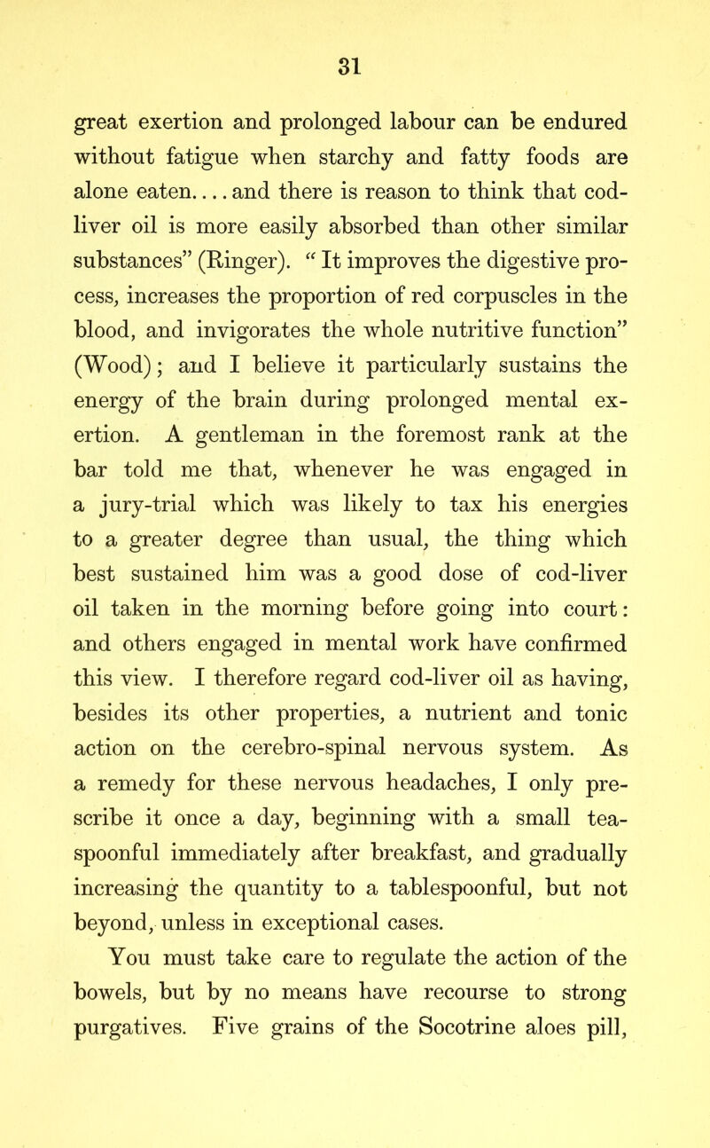 great exertion and prolonged labour can be endured without fatigue when starchy and fatty foods are alone eaten and there is reason to think that cod- liver oil is more easily absorbed than other similar substances” (Ringer). '' It improves the digestive pro- cess, increases the proportion of red corpuscles in the blood, and invigorates the whole nutritive function” (Wood); and I believe it particularly sustains the energy of the brain during prolonged mental ex- ertion. A gentleman in the foremost rank at the bar told me that, whenever he was engaged in a jury-trial which was likely to tax his energies to a greater degree than usual, the thing which best sustained him was a good dose of cod-liver oil taken in the morning before going into court: and others engaged in mental work have confirmed this view. I therefore regard cod-liver oil as having, besides its other properties, a nutrient and tonic action on the cerebro-spinal nervous system. As a remedy for these nervous headaches, I only pre- scribe it once a day, beginning with a small tea- spoonful immediately after breakfast, and gradually increasing the quantity to a tablespoonful, but not beyond, unless in exceptional cases. You must take care to regulate the action of the bowels, but by no means have recourse to strong purgatives. Five grains of the Socotrine aloes pill.