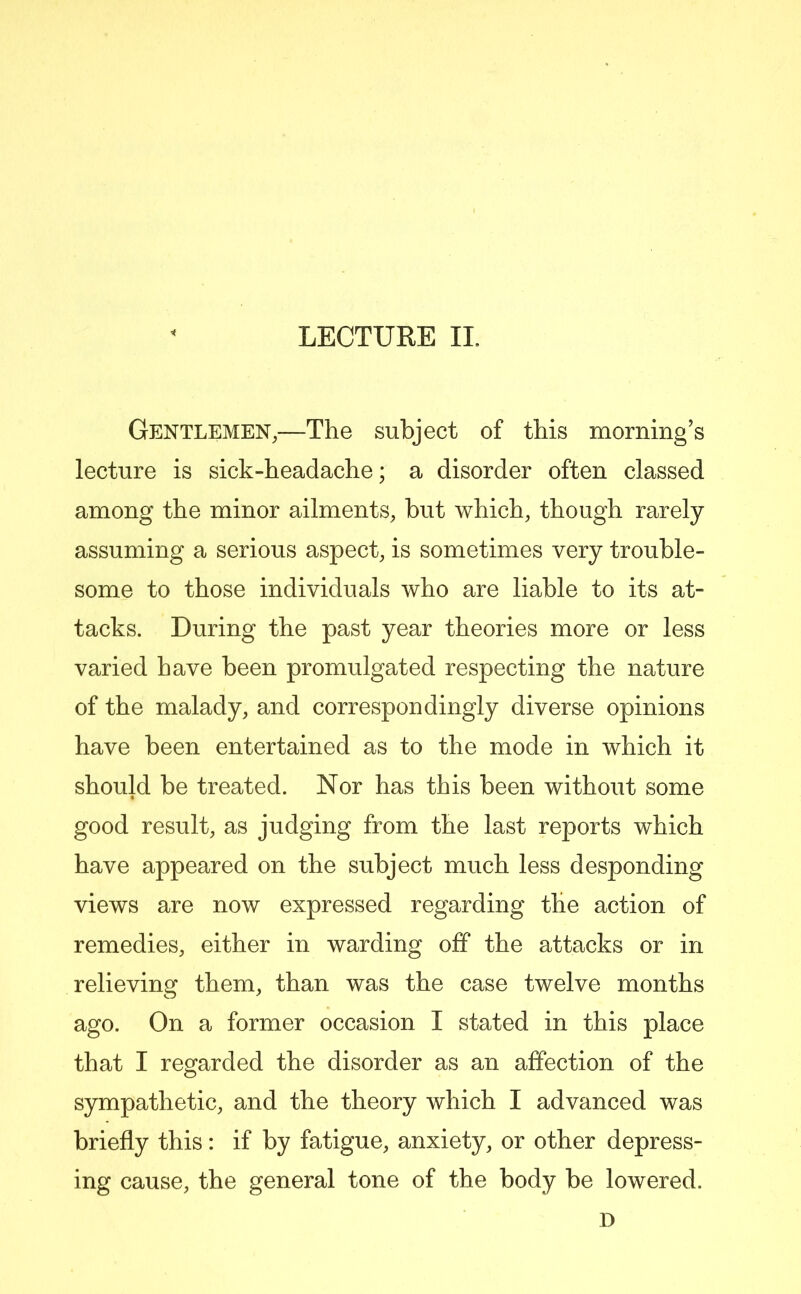 Gentlemen,—The subject of this morning’s lecture is sick-headache; a disorder often classed among the minor ailments, but which, though rarely assuming a serious aspect, is sometimes very trouble- some to those individuals who are liable to its at- tacks. During the past year theories more or less varied have been promulgated respecting the nature of the malady, and correspondingly diverse opinions have been entertained as to the mode in which it should be treated. Nor has this been without some good result, as judging from the last reports which have appeared on the subject much less desponding views are now expressed regarding the action of remedies, either in warding off the attacks or in relieving them, than was the case twelve months ago. On a former occasion I stated in this place that I regarded the disorder as an affection of the sympathetic, and the theory which I advanced was briefly this: if by fatigue, anxiety, or other depress- ing cause, the general tone of the body be lowered.