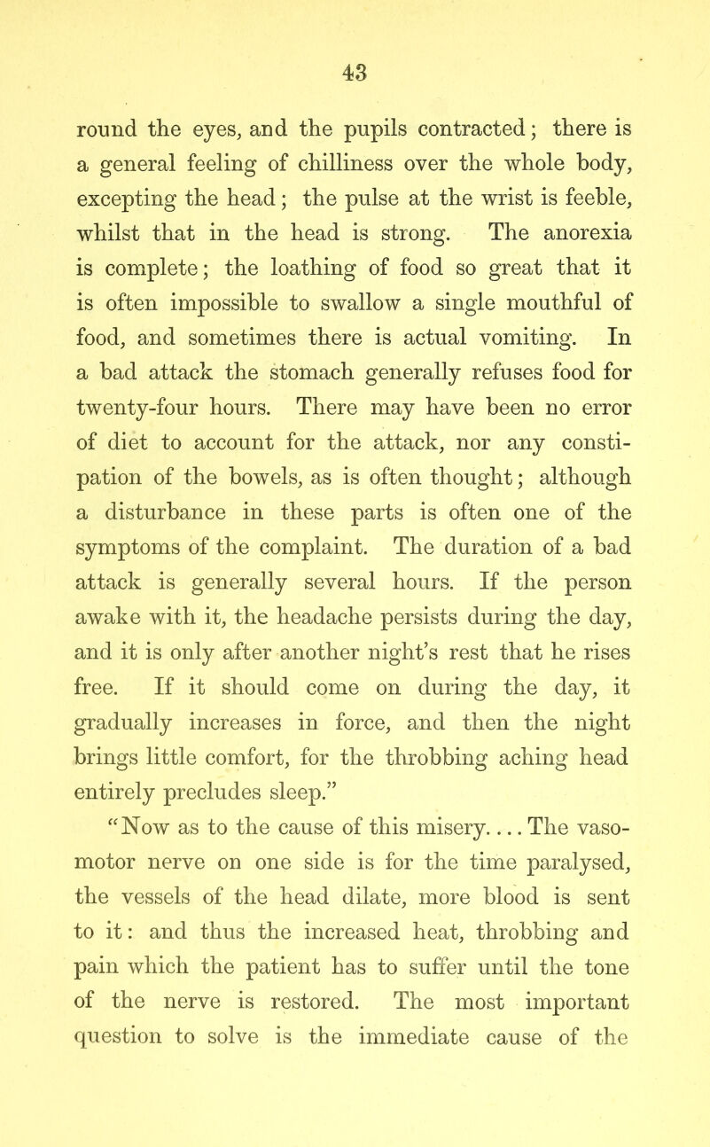 romid the eyes, and the pupils contracted; there is a general feeling of chilliness over the whole body, excepting the head; the pulse at the wrist is feeble, whilst that in the head is strong. The anorexia is complete; the loathing of food so great that it is often impossible to swallow a single mouthful of food, and sometimes there is actual vomiting. In a bad attack the stomach generally refuses food for twenty-four hours. There may have been no error of diet to account for the attack, nor any consti- pation of the bowels, as is often thought; although a disturbance in these parts is often one of the symptoms of the complaint. The duration of a bad attack is generally several hours. If the person awake with it, the headache persists during the day, and it is only after another night’s rest that he rises free. If it should come on during the day, it gradually increases in force, and then the night brings little comfort, for the throbbing aching head entirely precludes sleep.” ''Now as to the cause of this misery The vaso- motor nerve on one side is for the time paralysed, the vessels of the head dilate, more blood is sent to it: and thus the increased heat, throbbing and pain which the patient has to suffer until the tone of the nerve is restored. The most important question to solve is the immediate cause of the