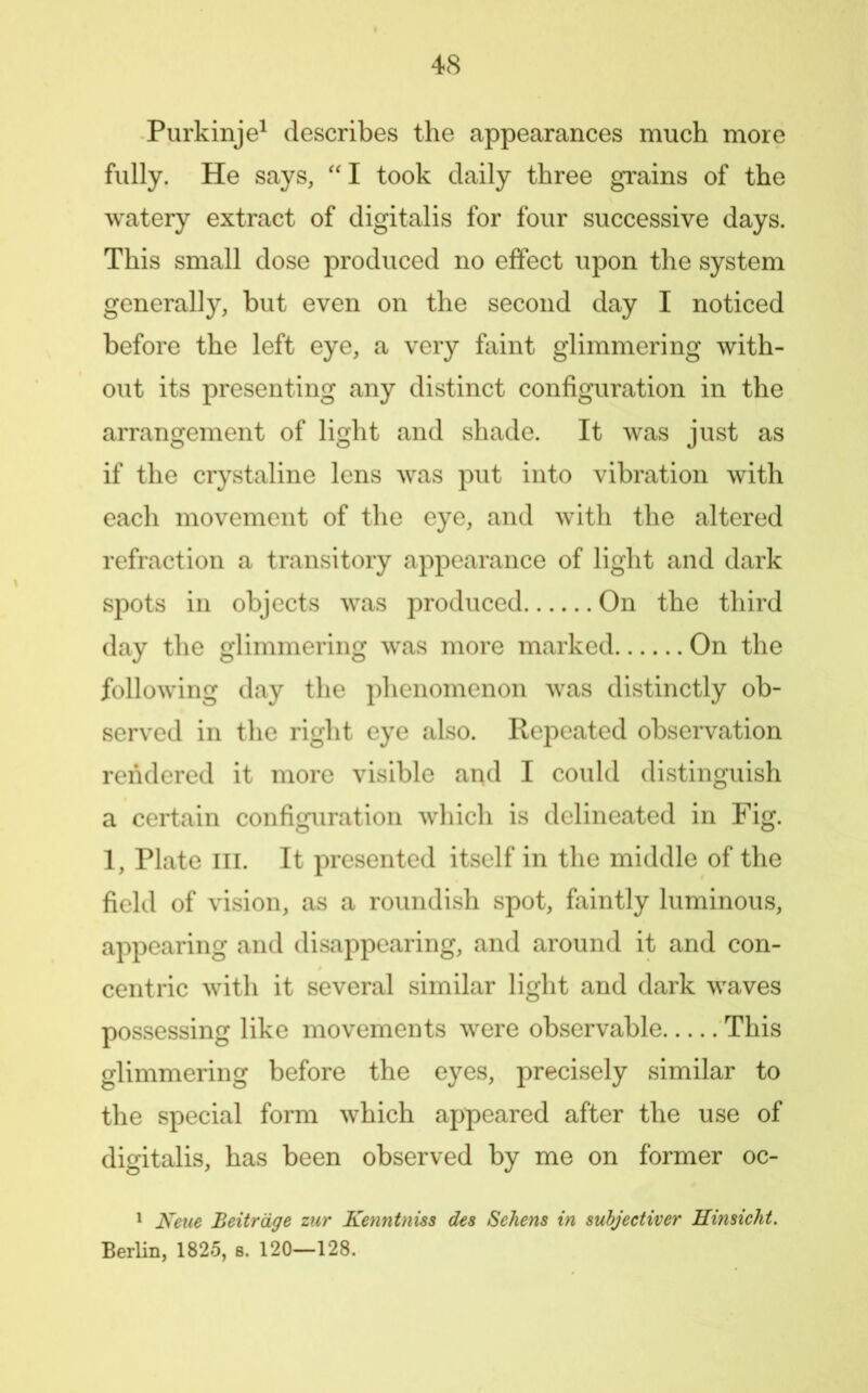 Purkinje^ describes the appearances much more fully. He says, ''I took daily three grains of the watery extract of digitalis for four successive days. This small dose produced no effect upon the system generally, but even on the second day I noticed before the left eye, a very faint glimmering with- out its presenting any distinct configuration in the arrangement of light and shade. It was just as if the crystaline lens was put into vibration with each movement of the eye, and with the altered refraction a transitory appearance of light and dark spots in objects was produced On the third day the glimmering was more marked On the following day the phenomenon was distinctly ob- served in the right eye also. Repeated observation rendered it more visible and I could distinguish a certain configuration which is delineated in Fig. 1, Plate III. It presented itself in the middle of the field of vision, as a roundish spot, faintly luminous, appearing and disappearing, and around it and con- centric with it several similar light and dark waves possessing like movements were observable This glimmering before the eyes, precisely similar to the special form which appeared after the use of digitalis, has been observed by me on former oc- ' Keue Beitrdge zur Kenntnisa des Sehens in suhjectiver Kimicht. Berlin, 1825, s. 120—128.