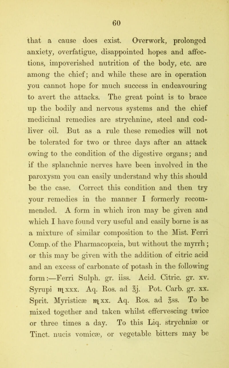 that a cause does exist. Overwork, prolonged anxiety, overfatigue, disappointed hopes and affec- tions, impoverished nutrition of the body, etc. are among the chief; and while these are in operation you cannot hope for much success in endeavouring to avert the attacks. The great point is to brace up the bodily and nervous systems and the chief medicinal remedies are strychnine, steel and cod- liver oil. But as a rule these remedies will not be tolerated for two or three days after an attack owing to the condition of the digestive organs; and if the splanchnic nerves have been involved in the paroxysm you can easily understand why this should be the case. Correct this condition and then try your remedies in the manner I formerly recom- mended. A form in which iron may be given and which I have found very useful and easily borne is as a mixture of similar composition to the Mist. Ferri Comp, of the Pharmacopoeia, but without the myrrh ; or this may be given with the addition of citric acid and an excess of carbonate of potash in the following form:—Ferri Sulph. gr. iiss. Acid. Citric, gr. xv. Syrupi ni^xxx. Aq. Ros. ad §j. Pot. Carb. gr. xx. Sprit. Myristicse rqxx. Aq. Ros. ad gss. To be mixed together and taken whilst effervescing twice or three times a day. To this Liq. strychnia© or Tinct. nucis vomicae, or vegetable bitters may be