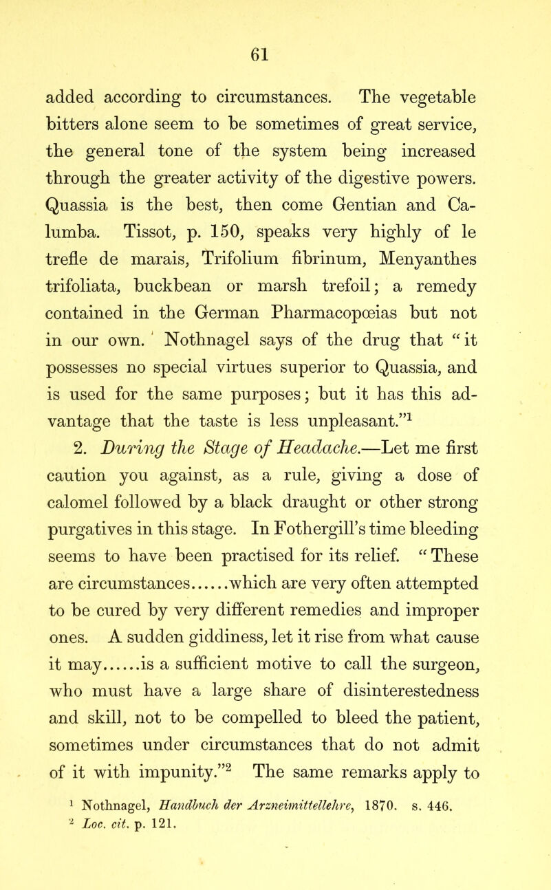 added according to circumstances. The vegetable bitters alone seem to be sometimes of great service, the general tone of the system being increased through the greater activity of the digestive powers. Quassia is the best, then come Gentian and Ca- lumba. Tissot, p. 150, speaks very highly of le trefle de marais, Trifolium fibrinum, Menyanthes trifoliata, buckbean or marsh trefoil; a remedy contained in the German Pharmacopoeias but not in our own. ' Nothnagel says of the drug that '' it possesses no special virtues superior to Quassia, and is used for the same purposes; but it has this ad- vantage that the taste is less unpleasant.”^ 2. During the Stage of Headache.—Let me first caution you against, as a rule, giving a dose of calomel followed by a black draught or other strong purgatives in this stage. In FothergiU’s time bleeding seems to have been practised for its relief. ''These are circumstances which are very often attempted to be cured by very different remedies and improper ones. A sudden giddiness, let it rise from what cause it may is a sufficient motive to call the surgeon, who must have a large share of disinterestedness and skill, not to be compelled to bleed the patient, sometimes under circumstances that do not admit of it with impunity.”^ The same remarks apply to 1 Nothnagel, Handhuch der Arzneimittellehre^ 1870. s. 446. Loc. cit. p. 121.