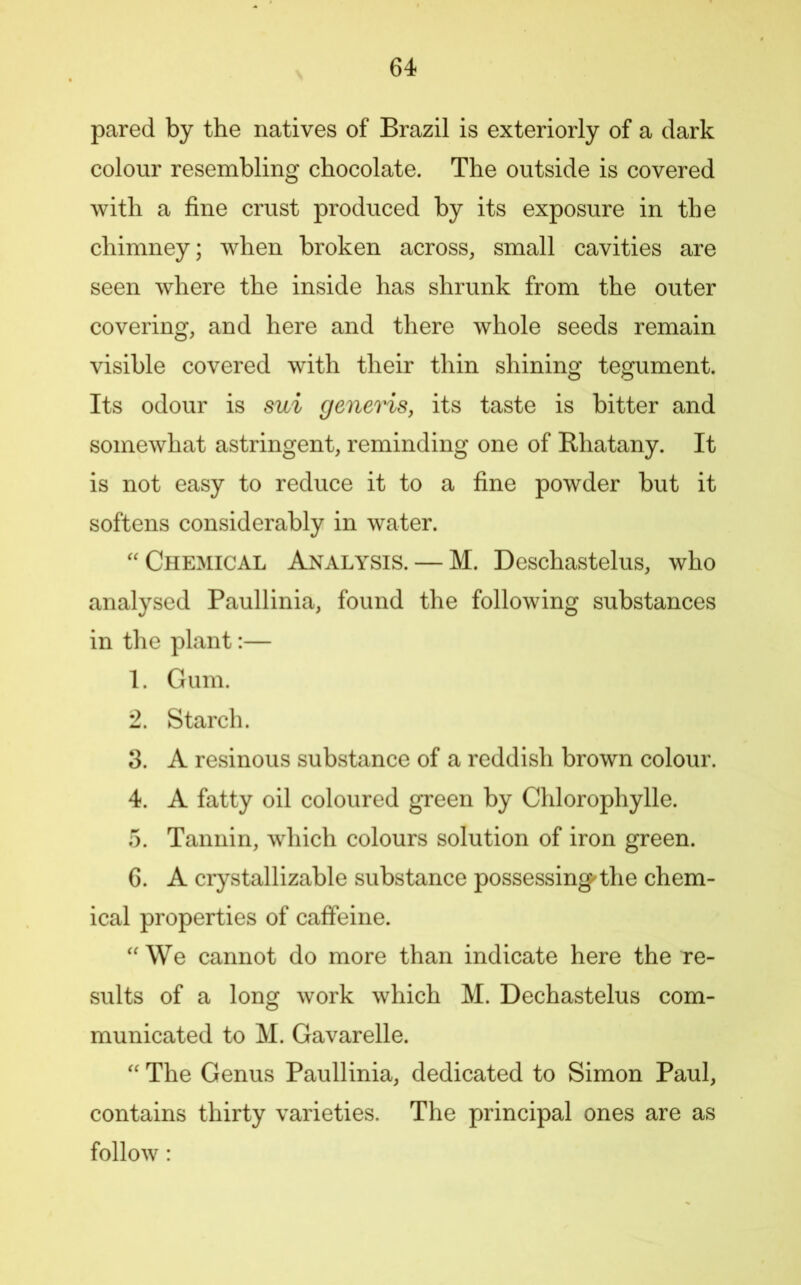 pared by the natives of Brazil is exteriorly of a dark colour resembling chocolate. The outside is covered with a fine crust produced by its exposure in the chimney; when broken across, small cavities are seen where the inside has shrunk from the outer covering, and here and there whole seeds remain visible covered with their thin shining tegument. Its odour is sui generis, its taste is bitter and somewhat astringent, reminding one of Rhatany. It is not easy to reduce it to a fine powder but it softens considerably in water. Chemical Analysis. — M. Deschastelus, who analysed Paullinia, found the following substances in the plant:— 1. Gum. 2. Starch. 3. A resinous substance of a reddish brown colour. 4. A fatty oil coloured green by Chlorophylle. 5. Tannin, which colours solution of iron green. 6. A crystallizable substance possessing'the chem- ical properties of caffeine. ''We cannot do more than indicate here the re- sults of a long work which M. Dechastelus com- municated to M. Gavarelle.  The Genus Paullinia, dedicated to Simon Paul, contains thirty varieties. The principal ones are as follow: